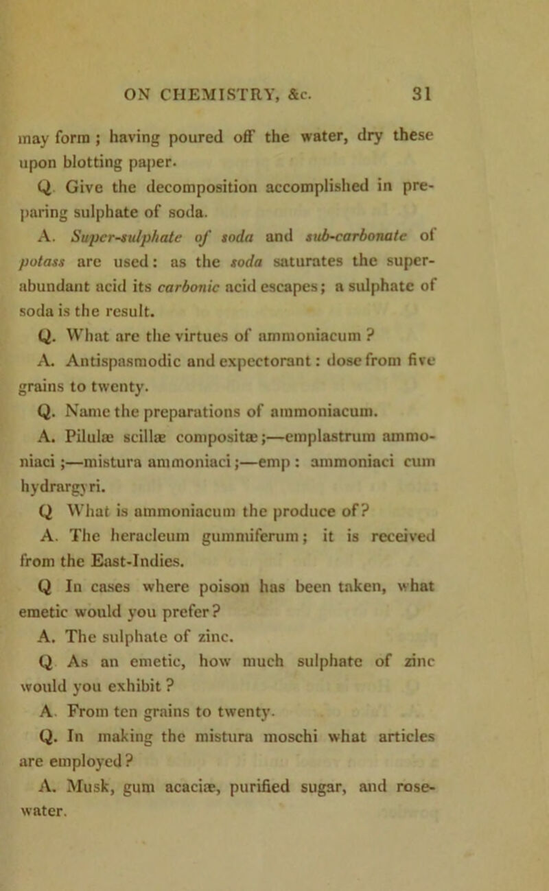 may form ; having poured off the water, dry these upon blotting paper. Q Give the decomposition accomplished in pre- paring sulphate of soda. A. Supcr-sulphatc of soda and sub-carbonate of potass are used: as the soda saturates the super- abundant acid its carbonic acid escapes; a sulphate of soda is the result. Q. What are the virtues of ammoniacum ? A. Antispasmodic and expectorant: dose from five- grains to twenty. Q. Name the preparations of ammoniacum. A. Pilulie scillas composite:;—emplastrum ammo- niaci;—mistura ammoniaci;—emp : ammoniaci cum hydrargyri. Q What is ammoniacum the produce of? A. The heraeleum gummiferum; it is received from the East-Indies. Q In cases where poison has been taken, what emetic would you prefer? A. The sulphate of zinc. Q As an emetic, how much sulphate of zinc would you exhibit ? A. From ten grains to twenty. Q. In making the mistura moschi what articles are employed? A. Musk, gum acaciae, purified sugar, and rose- water.