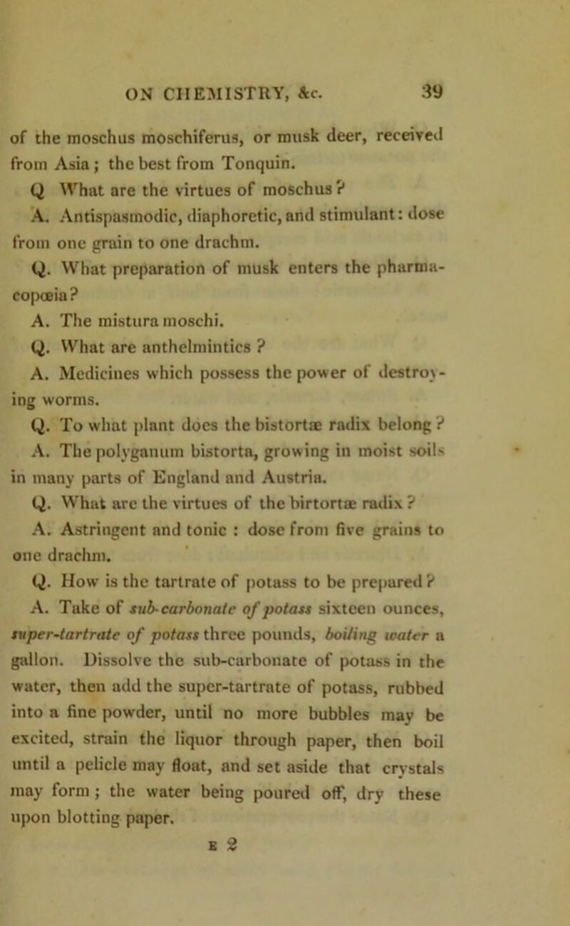 of the moschus moschiferus, or musk deer, received from Asia; the best from Tonquin. Q What are the virtues of moschus ? A. Antispaamodic, diaphoretic, and stimulant: dose from one grain to one drachm. Q. What preparation of musk enters the pharma- copoeia? A. The mistura moschi. Q. What are anthelmintics ? A. Medicines which possess the power of destroy- ing worms. Q. To what plant does the bistort® radix belong ? A. Thepolyganum bistorta, growing in moist soil- in many parts of England and Austria. Q. What are the virtues of the birtortse radix ? A. Astringent and tonic : dose from five grains to one drachm. Q. How is the tartrate of potass to be prepared ? A. Take of sub-carbonate of potass sixteen ounces, super-tartrate of potass three pounds, boiling water a gallon. Dissolve the sub-carbonate of potass in the water, then add the super-tartrate of potass, rubbed into a fine powder, until no more bubbles may be excited, strain the liquor through paper, then boil until a pelicle may float, and set aside that crystals may form; the water being poured off, dry these upon blotting paper. b 2