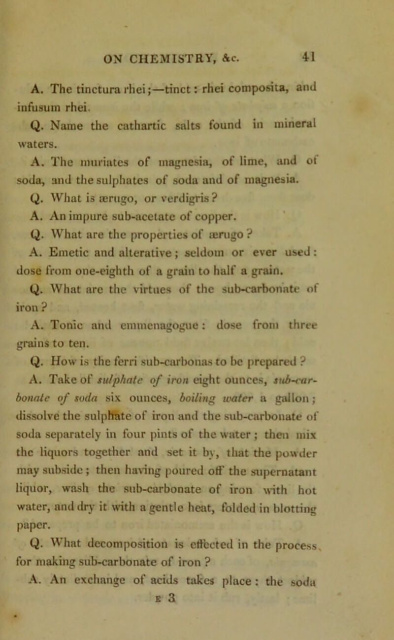 A. The tinctura rhei;—tinct: rhei composita, ami infusum rhei. Q. Name the cathartic salts found in mineral waters. A. The muriates of magnesia, of lime, and ot soda, and the sulphates of soda and of magnesia. Q. What is amigo, or verdigris ? A. An impure sub-acetate of copper. Q. What are the properties of lenigo ? A. Emetic and alterative ; seldom or ever used : dose from one-eighth of a grain to half a grain. (J. What arc the virtues of the sub-carbonate of iron ? A. Tonic and emmenagogue: dose from three grains to ten. Q. How is the ferri sub-carbonas to be prepared ? A. Take of sulphate of iron eight ounces, sub-ear- bonale of soda six ounces, boiling water a gallon; dissolve the sulphate of iron and the sub-carbonate of soda separately in four pints of the water ; then mix the liquors together and set it by, that the powder may subside ; then having poured off the supernatant liquor, wash the sub-carbonate of iron with hot water, and dry it with a gentle heat, folded in blotting paper. Q. What decomposition is effected in the process for making sub-carbonate of iron ? A. An exchange of acids takes place : the soda e 3