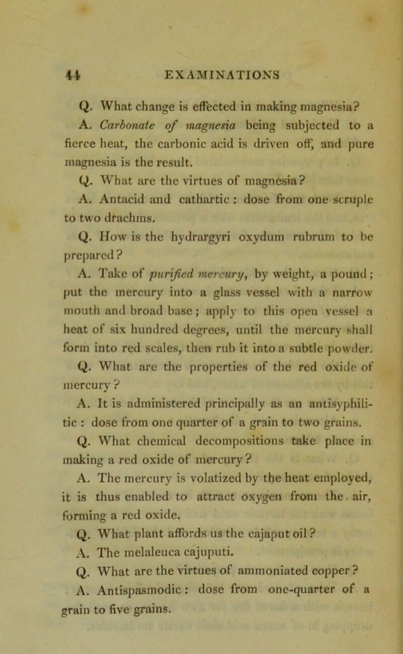 Q. What change is effected in making magnesia? A. Carbonate of magnesia being subjected to a fierce heat, the carbonic acid is driven off, and pure magnesia is the result. Q. What are the virtues of magnesia? A. Antacid and cathartic: dose from one scruple to two drachms. Q. How is the hydrargyri oxydum rubrum to be prepared ? A. Take of purified, mercury, by weight, a pound ; put the mercury into a glass vessel with a narrow mouth and broad base; apply to this open vessel a heat of six hundred degrees, until the mercury shall form into red scales, then rub it into a subtle powder. Q. What are the properties of the red oxide of mercury ? A. It is administered principally as an antisyphili- tic : dose from one quarter of a grain to two grains. Q. What chemical decompositions take place in making a red oxide of mercury ? A. The mercury is volatized by the heat employed, it is thus enabled to attract oxygen from the air, forming a red oxide. Q. What plant affords us the eajaput oil ? A. The melaleuca cajuputi. Q. What are the virtues of ammoniated copper ? A. Antispasmodic: dose from one-quarter of a grain to five grains.