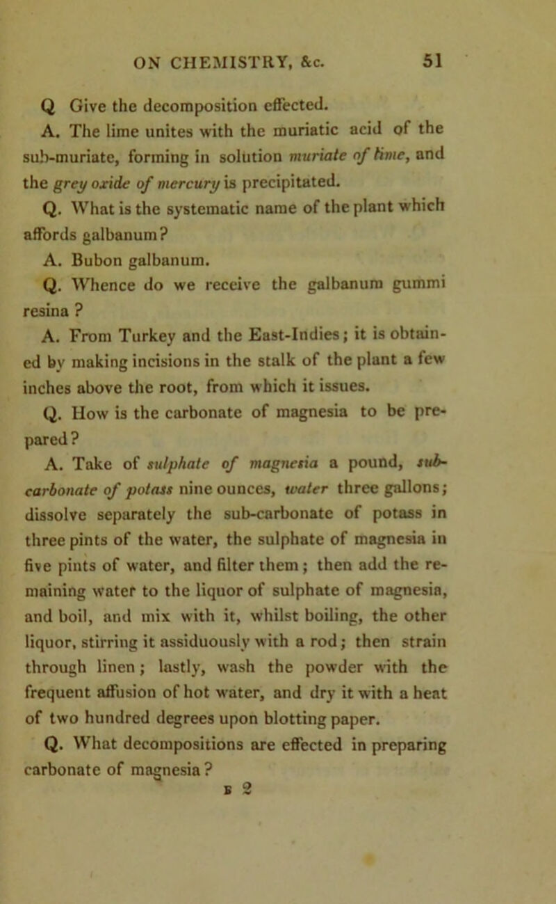 Q Give the decomposition effected. A. The lime unites with the muriatic acid of the sub-muriate, forming in solution muriate of time, and the grey oxide of mercury is precipitated. Q. What is the systematic name of the plant which affords galbanum? A. Bubon galbanum. Q. Whence do we receive the galbanum gummi resina ? A. From Turkey and the East-Indies; it is obtain- ed by making incisions in the stalk of the plant a few inches above the root, from which it issues. Q. How is the carbonate of magnesia to be pre- pared ? A. Take of sulphate of magnesia a pound, sub- carbonate of potass nine ounces, water three gallons; dissolve separately the sub-carbonate of potass in three pints of the water, the sulphate of magnesia in five pints of water, and filter them; then add the re- maining water to the liquor of sulphate of magnesia, and boil, and mix with it, whilst boiling, the other liquor, stirring it assiduously with a rod; then strain through linen; lastly, wash the powder with the frequent affusion of hot water, and dry it with a heat of two hundred degrees upon blotting paper. Q. What decompositions are effected in preparing carbonate of magnesia ?