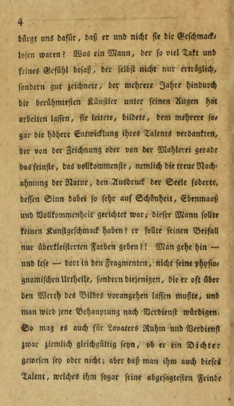 un3 bafiir, 5ag er unb nic^t fte bie ©efe^marf/ Io)cn waren? SBaö ein SKann, ber fo »Ul ^aft unb fetneö ©cfö^I befag, ber \tlb\t nic^t nur evtrSglit^, fonbern gut jcicbnetc; bei* mehrere 3a^rc ^inburc^ bie berö^mtefien Zünftler unter feinen 2fugen arbeiten laffen, fte icitete, bilbete, bem mehrere fo/ gar bie ^6^ere €ntwicflung i^reö ^alentö Derbanftett/ ber von ber Sric^nung ober oon ber ODZa^levei gerabe bagfcinfle^ baö vodf ommenflc, nemlic^ bie treue a^mung ber 37atur, ben ^u^bruef ber 0eele foberte, beffen 0inn babei fo fc^r auf @c^6n^eit, QEbenmaag unb 93oUfommen^cif geratet »ar; bief?r »OZann foKte feinen Äunjtgcfc^macf ^aben? er foUte feinen Q^eifad nur öberfleiflerten färben geben ?! «DZan ge^e ^in — unb lefe — bort in ben Fragmenten ^ ni<bt feine gnomifcbenUrtf)eile/ fonbern biejenigen, bie er oft über ben 3öcrt^ be« ^ilbeö borange^en laffen mu^te, unb man wirb jene ^e^auptung nach 93crbien(l wörbigen. 00 mag e« oueb für Saoater^ 9luf)m unb $8erbien|l jwar jiemlicb giciebgöltig fepn, ob er ein SDiebter gewefen fep ober nicht; ober bag man ibm oueb biefe< ‘iaient, wclcbe« ihm fogar feine obgefogteften Fr*nbe