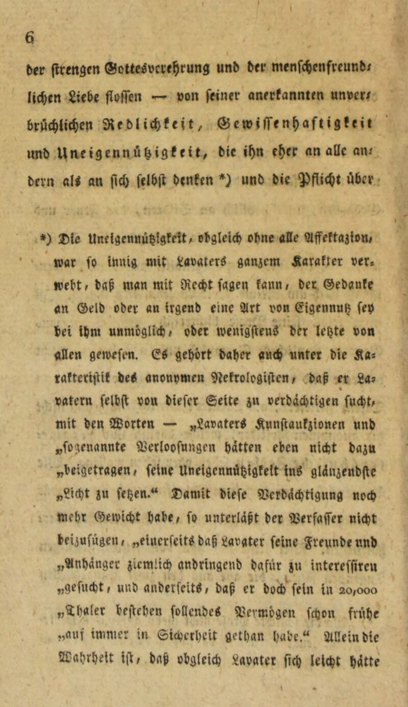 Der (Ivfitgen ©ottcövci'e^rung unb bfi’ menf^cnfrcunb/ liefen Siebe floffeu — »on feiner aneefannten un»cr/ brijcbiit^cn Sleblic^feit, ÖJcwiffenf^afiigfeit iinb Uiieigennö^ig!eit, bic i^n c^er nn alle ani bevn «li an fici) felb|l benecn *) unb bie ^flic^t über ‘♦) ®le Uneläcnnü^lsfcitf ebglclcb ebne attc Slffettrtjion/ ’ ■ »ttt fp innig mit Sacaterö ganicm Äaraftcr ver. webtf b«f man mit öicebt fagen fann/ bet ©ebanfe «n @elb ober an irgenb eine 9lrt ron (Sigennu^ fep bei ibm unmögltcbf obec tvenigfieng btr le^te non aßen gemefen. Cg gehört baber amb unter bic Äa* lafteriüit beg anonpmen 9tettologitlcn; ba§ er Sa? * natern felb(t non biefet ©eite ju »crbddjtigen fuebt^ mit ben SSorten — „Saoaterg Äunftaufjionen unb „fogenannte l^erloofungen batten eben nidjt baju „beigetragen I feine Uneigennübigfelt ing gl<inienb|\c „Sicht an fehen.“ ®anüt biefc SJcrbdchtigung noch mehr ©e»vicht habe/ fo unterlaßt her l'erfaffer nicht beiiufngeu/ „einerfeitg bah Sarater feine ^reunbennb „Slnhdngec jicmlich anbringenb bafnr 8» interefürcu „gefneht / unb anberfeitg / bah er boch^ fein in 20,000 „Ühnler befiehen follcnbcg SJermogen fchon frühe immer in Sicherheit gethan habe“ SiCeinbic SECahrheit itt, bnh obgleich Saoater ftch leicht hdtte