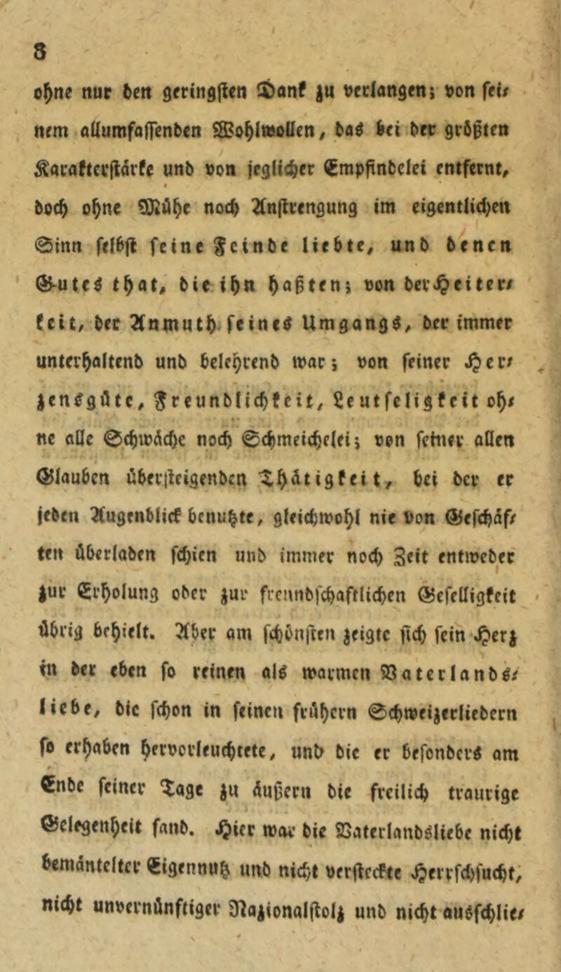 o^ne nur &en gerin^fien )u veclangen: ^on ftU ntm aUumfaffenben SBo^imoUen/ taö bei bre grbjßten ^ai'flftcrllarfe unb »on jcglicbct ^mpftnbclei entfernt, * boc^ o^ne ^ü^e noch 2(nflvengung im eigentlid^ett 0inn feibfi feine ^cinbe liebte, unb benen ^uted t^at, bie t^n jagten; von bevJ^eitere feit, bec 3(ninutb- feinet Umgang^, ber immer unter^altenb unb bclcpcenb maci »on feiner S^evt ^ jen<?gfltc, ^rcunblicbfeit, 2eutfeligfcit ne äße 0cbmÄcf)c noch ©cbmetcbeleij «en fchiev oflen Oliauben übergrigenben ^^dtigfei t, bei bev er jeben Äugenblicf benub^C/ gleicbmo^l nie Pon ©efebeifr ten überlaben febien unb immer noch 3«it entweber |ur (Si’bolung ober jur frcimbfcbaftUcben ©cfelligfeit < übrig bfbielt. 3fber am ftbbnften jeigte geb fein-^eri tn ber eben fo reinen a|g movmcn SSatetlanbl^ liebe, bic febon in feinen frübern 0cb»eijerIiebern fo erhaben hernorlrucbtete, unb bie er befonberg am €nbc feiner ^age ju üugern bie freilieb traurige ©clegenbelt fanb. ,^icr mav bie SSaterlanböliebe nicht bemäntelter €igennub unb nicht uerffeefte .^errfdjfucbt, nicht unoernünftiger inaiionalfloli unb nicht auefeblie/