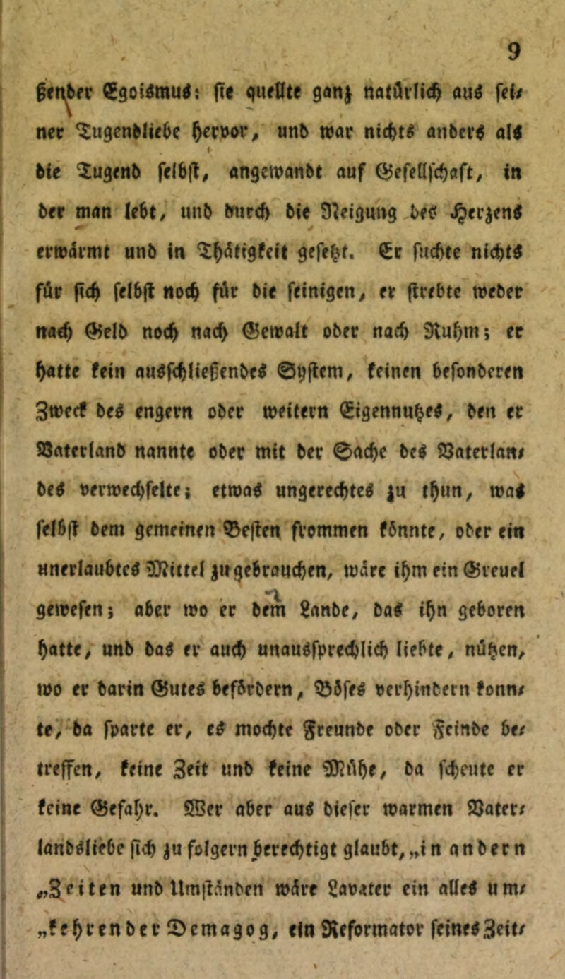 fte quellte gan| natdr(i(^ au^ fef/ ner ^uqcnMie^e unb tvar nic^t^ anber^ al< I bie 'iugenb fe!6(l, «ngewanbt auf QJefcQfc^aft, in ber man lebt, unb burd> bie Steigung beet ^eejentf erm^i'mt unb in ^^dtigfeit gefegt, fuebte nichts föp ficb felbfl no(b för bie feinigen, er (trebte webet tiaeb ^elb noch uoeb ®etralt ober nach Slubm; ec b«tte fein auöfcbficßcnbei feinen befonberen Sweef beö engem ober weitern (Eigennube^, ben er SSatetlanb nannte ober mit ber 0acbc bei SJaterlane bei oerwecbfelte i etwol ungerecbtcl |u tbun, wa< felb|t bem gemeinen ©eflen frommen fbnnte, ober ein Mnerlaubtcl iDJittei ^ngebroueben, WiSre ibm ein @ieuel “X gewefen; aber wo er bem ^anbe, bal ibn geboren batte, unb bal er au<b unaulfpre<blicb liebte, nüben, wo er barin @utel befbrbern, ^bfel oerbinbern fonm te,'ba fparte er, el mochte ^reunbe ober j^einbe be/ treffen, feine Seit unb feine ^KAbe, ba febeute er feine QJefabr. Sßer aber aul biefer warmen 93atet/ lanbllifbc fi<b iu folgern berechtigt glaubt, ,»i n a n b e r n , „3‘’iten unb UmiHnben wäre Sachter ein aüel um/ „febrenberSJemagog, ein Sieformator feineiStit^