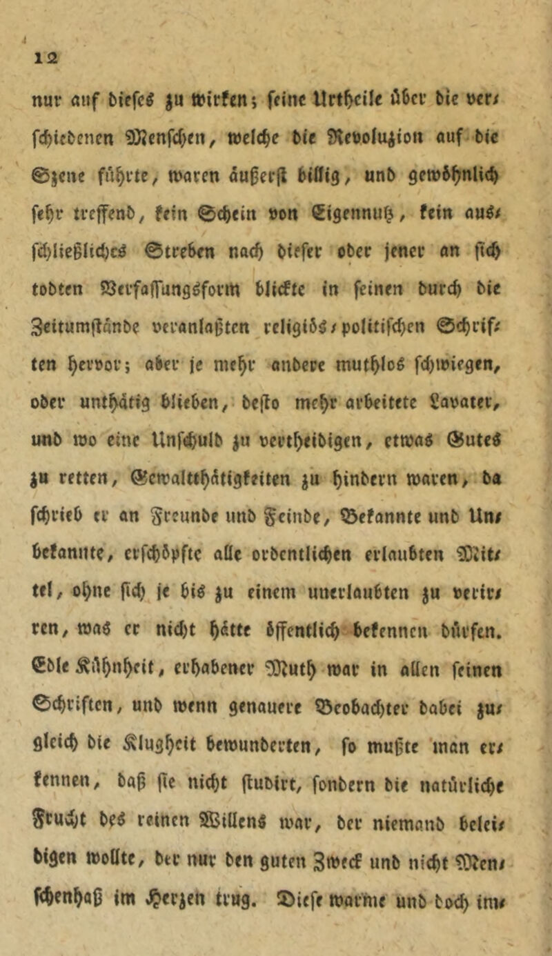 nur «i«f biefc^ ju Wirfciii feine Urteile öBcv bie mt fc^iebenen iO?cnfd)«n, welche bie SHcwluiion auf bie ©jene fünfte, waten au0er(l biflig, unb gewb^nlieb febi* tteffenb, fein ©cbein »on Cigennufj/ fein au^# fd^lieglicbcö ©tteben nad> biefet ober jenet an |i(^ tobten SSetfaflungöfotm blidtc in feinen bureb bie Seitumflonbc uctanlajjtcn teIigi6g/po(itifd)cn ©c^tiff ten ^evoov; obei* je me^t anbere mut^log fdjwiegen, obet untätig blieben, bejlo mc^r arbeitete Savatev, imb wo eine Unfebulb ju oettbeibigen, etwaö @ute« retten, ©cwalttb^tigfeiten ju binbern waren, ba fdjrieb er an greunbe unb geinbe, 53efannte unb Une befannte, erfebbpfte aüe orbcntlicben erlaubten ^Jite tel, ohne fldj je biö ju einem unerlaubten ju »erir# ren, wa6 er nid)t b<^tte bjfentlicb befennen bürfen. €Me Äilbnbfit, ei’babencr ‘üOJutb war in allen feinen ©ebriften, unb wenn genauere 53cobacbter babei ju/ glcicb bie Klugheit bewunberten, fo wulgte ‘man ere fennen, ba^ (te niebt (tublrt, fonbern bie natärlicbc ?5cuvbt beö reinen SBillcnS war, ber niemanb belci/ bigen wollte, btr nur ben guten Sweef unb nicht ?0Jen/ fibcnba0 im Serien trug. iDiefe warme unb boeb inw