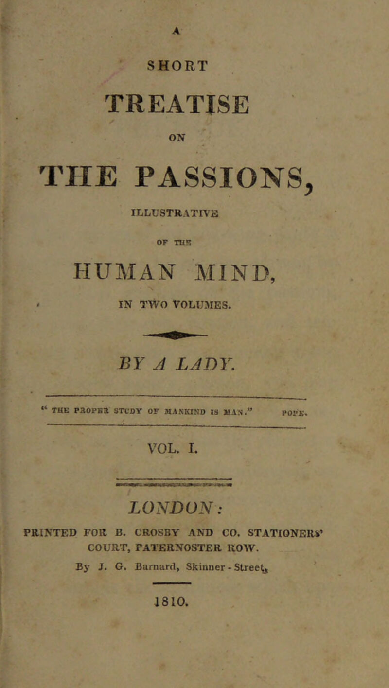 A SHORT TREATISE ON THE PASSIONS, ILLUSTRATIVa OF TU!? HUMAN MIND, ' IN TWO VOLUMES. BY A LADY. “ THE PHOPSa STVOY OF MANKIND 13 MAN. POPE. VOL. I. LONDON: PRINTED FOR B. CROSBY AND CO. STATIONERY’ COURT, PATERNOSTER ROW. By J. G. Barnard, Skinner - Streep ’ J810,