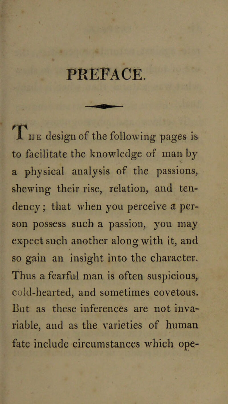 PREFACE. T., E design of the following pages is to facilitate the knowledge of man by a physical analysis of the passions, shewing their rise, relation, and ten- dency ; that when you perceive a per- son possess such a passion, you may expect such another along with it, and so gain an insight into the character. Thus a fearful man is often suspicious, cold-hearted, and sometimes covetous. But as these inferences are not inva- riable, and as the varieties of human fate include circumstances which ope-