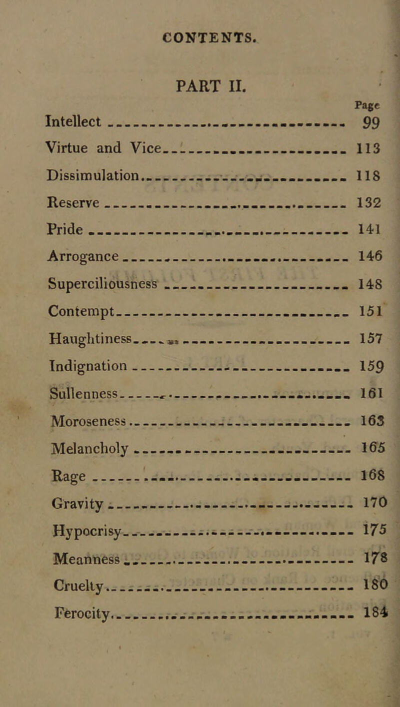 PART II. Page Intellect ... .... 99 Virtue and Vice .... 113 Dissimulation. ■ ..j.......... 118 Reserve ........ 132 Pride... ........ - 141 Arrogance ................ 146 Superciliousness 148 Contempt ........ 151 Haughtiness 157 Indignation .... 159 Sullenness ............ 161 Moroseness 163 Melancholy. .......— 165 Rage ..... ....— 168 Gravity ...—- 170 Hypocrisy. —...... 175 Meanness ... 178 Cruelly. - ... 180 Ferocity. 184