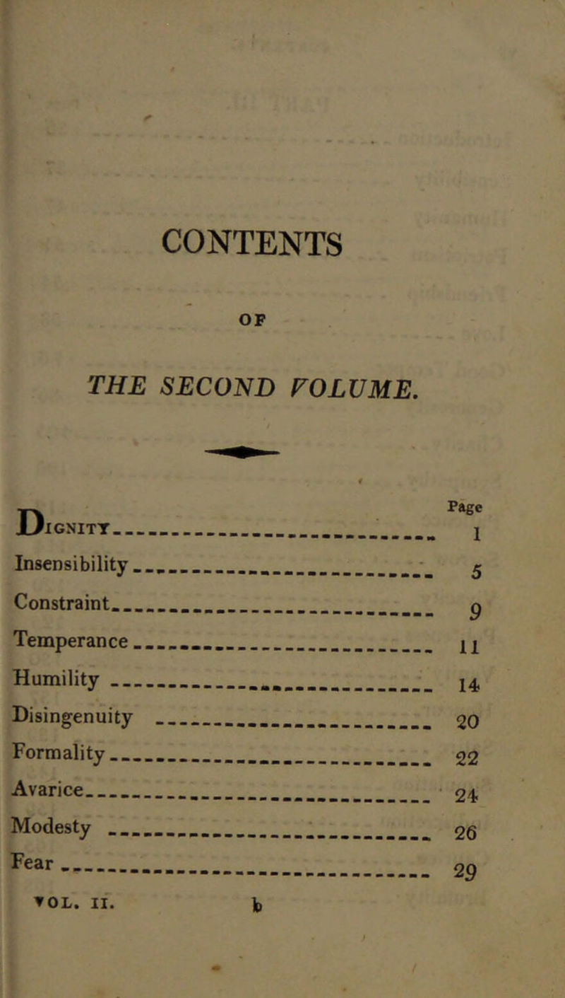 CONTENTS OF THE SECOND TOLU ME. D IGNITT Insensibility.... Constraint Temperance ........ Humility Disingenuity ... Formality Avarice Modesty .......... Fear ... ▼ OL. II. b Fage 1 5 9 11 14 20 22 24 26 29