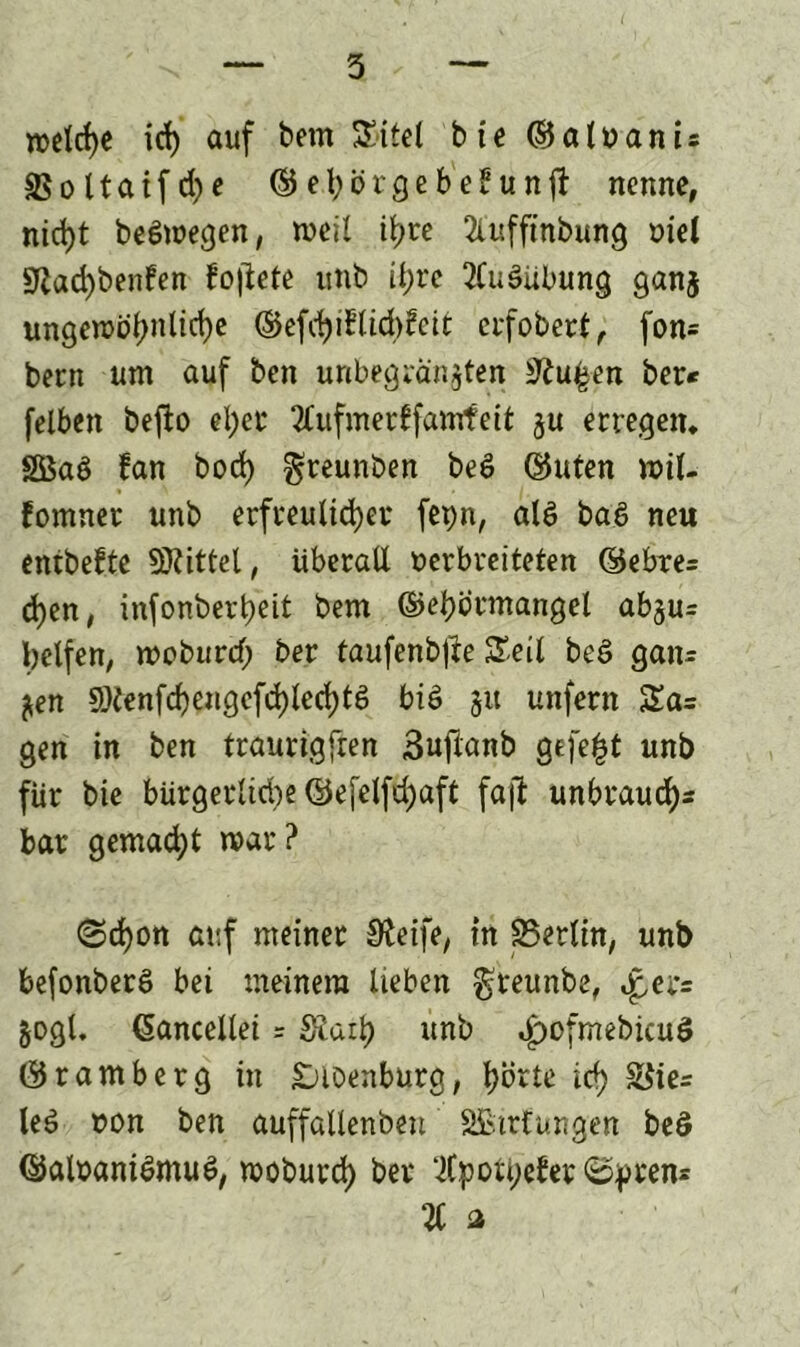 welche id) auf betn Sitel bte ©alvanis 3$ o 11 a i f d) e ©ebötgebe^unfi: nenne, nid)t belegen, weil it;re 2luffinbung viel Sßad)benfen fo|lete unb il)re KuSübung gan$ ungewöl)nltd)e ©efchi?lid)£eit erfobert, fon= bern um auf ben unbegrenzten 31u£en ber* felben befto el)et 2tufmerlfamfeit §u erregen. Sßaö fan bod) greunben bed ©Uten wil- fomnet unb erfreulicher fepn, ald ba.S neu entbelte Mittel, überall verbreiteten ©ebre= d)en, infonberheit bem ©ehörmangel abju= helfen, wodurch ber taufenbjle Seit beS gan= $en 9)tenfd)engefd)led)tg bid 51t unfern Sa= gen in ben traurigfren Suftanb gefegt unb für bie bürgerlid)e ©efelfdjaft fall unbtaud)* bar gemacht war? (Schon auf meinet ^eife, in 25erlin, unb befonberd bei meinem lieben greunbe, ^er= §ogl, (Sancellei = Siaih unb bpofmebicuö ©ramberg in sjioenburg, hörte ich ^te= led von ben auffattenbeu Sßtrfungen beö ©alvaniSmue», woburd) ber lCpoti;efer ©pten* 21 a