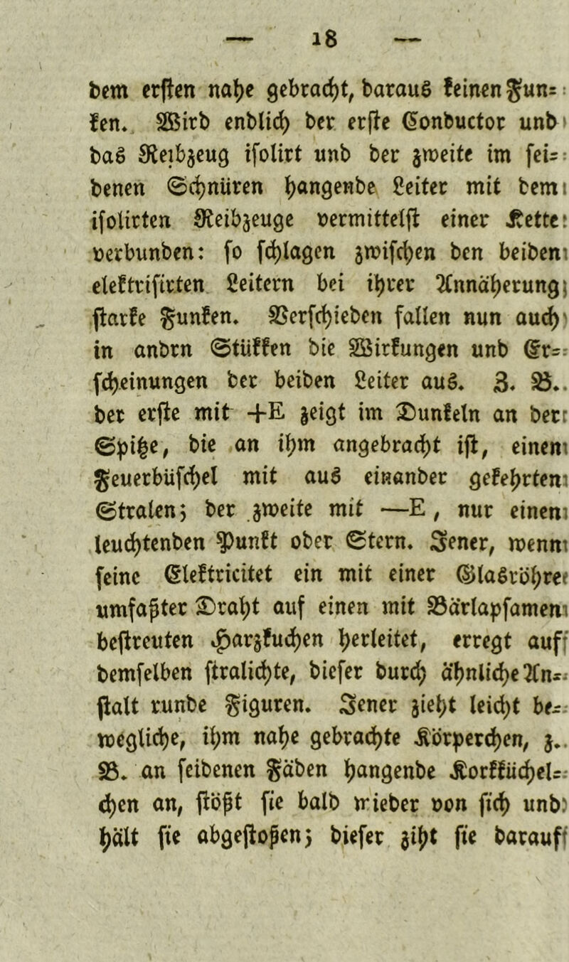 bern erften nahe gebracht, barauö feinen $un= fen. SBirb enblich ber erfte Cionbuctor unb baS Sieibgeug ifolirt unb ber zweite im fcU benen ©chnüren fyangenbe ßeiter mit bemi ifoitrtcn SReibgeuge oermittelft: einer bettet oerbunben: fo fcfytagen groifchen ben beibeni elef trifteten Seitern bei ihrer Annäherung) ftarfe ^unfen. S5er(rf)ieben fallen nun auch) in anbrn ©tiiffen bie Söirfungen unb (£r= Meinungen ber beiben Setter au3. 3. 25. ber erfie mit +E geigt im £)unfeln an bet ©pi£e, bie an ihm angebracht ijt, einem geuerbüfchel mit au6 einanber gefegtem ©traten; ber gmeite mit —E, nur einem leuc^tenben $unft ober ©tern. Sener, menm feine (Sleftricitet ein mit einer ©laStöl;ree umfaßter ®ral;t auf einen mit S3drtapfamem betreuten ^argfudjen f>erteitet, erregt auf: bemfelben ftralichte, biefer burd; ähnliche An- flalt runbe Figuren. Sener giet;t leidet be~ begliche, ihm nahe gebrachte Körperchen, SB* an feibenen Reiben pangenbe KorffücheU.- d)en an, flößt fie balb triebet »on fich unb) halt fie öbgefioßenj biefer gibt fie baraufi