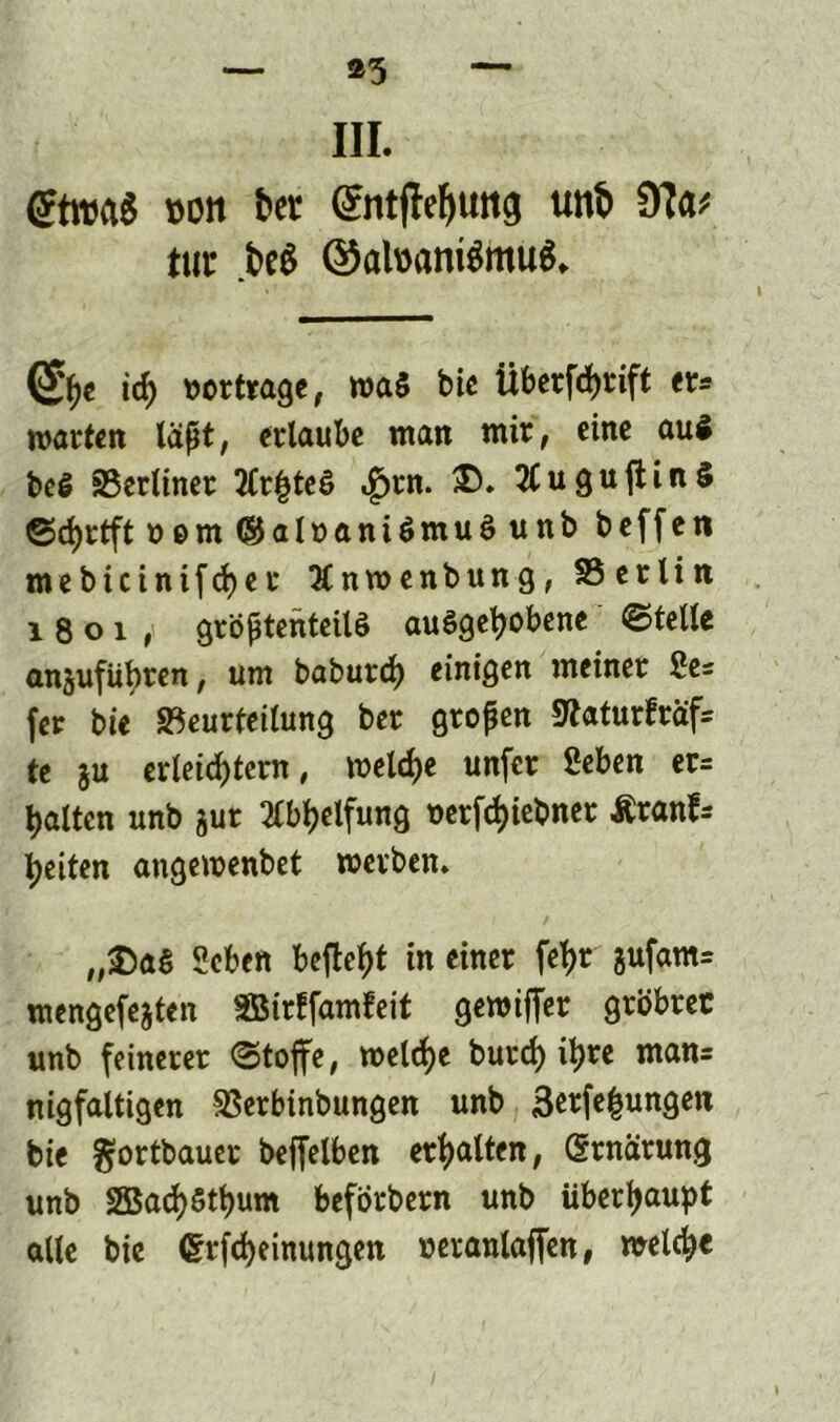 III. (?troa$ »ölt t>er ^tttfle^uttg uttö tur M @al»antömu$» <£he id) »ertrage, waä bie Überfchrift er* warten lapt, erlaube man mir, eine au$ beß Berliner 2(r|}tes> «£>rn. £. 2tugujtin§ ©d)rtft »em ©aloaniömuö unb beffen mebicinifd)er Änwenbung, SS erlin 1801, gröptenteilö auögehobene ©teile anjufübren, um baburci^ einigen meiner Se- fer bie Beurteilung ber gropen «Katurfräfc te ju erleichtern, welche unfer Seben er= halten unb jur 2tbhelfung t>erfd>iebner Äranfs feiten angewenbet werben. „£>a$ Scben befielt in einer fetjr jufam= mengefejten SBirffamteit gereifter grbbrec unb feinerer ©toffe, welche burd) ihre man= nigfaltigen Berbinbungen unb 3erfe£ungen bie ffortbauer beffelben erhalten, (Srnarung unb 2Bach$thum beforbern unb überhaupt alle bie Crrfcheinungen ueranlaffen, welche