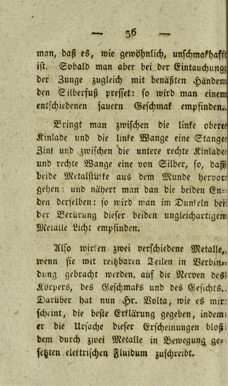 man, baß e§, mie gewöhnlich, unftymafyafft ift. Sobalb man aber bei ber @intaud)un^ ber 3unge gugleid) mit benaßten £änbem ben Sitberfuß preffet: fo wirb man einem entliehenen fauern ©e[d)maf empfinbem. ^Bringt man jwifd)en bie linfe ober«? Ä'inlabe ttnb bie linfe SSßange eine Stange? 3inf unb jwifchen 'bie untere rechte Äinlabee ttnb rechte 5Bange eine non «Silber, (o, baßs beibe SJZetalftürfe aus bem fDlunbe l^eroor: geben-, unb nal;ert man ban bie beiben (5m ben berfelben: fo wirb man im 2)unfeln beii ber SBerürung btefer beiben ungleichartigem SJietaile Sicht empfinben. 2fljb wirien jwei oerfd)iebene Metalle,, trenn fie mit reizbaren Seilen in SSerbtn« bung gebraut merben, auf bie Herren beg> ^örperö, beg ©efchmafg unb beg ©efichtg.. darüber b^t nun £r. SSolta, wie eg mir: fd)iint, bie bcfte Gtrflarung gegeben, inbemt er bie Urfacbe btefer (Srfchetrtungen bloß; bem burd) jmei Metalle in Bewegung ge« festen.eleftnfd)en §tuibum gufd;retbf.