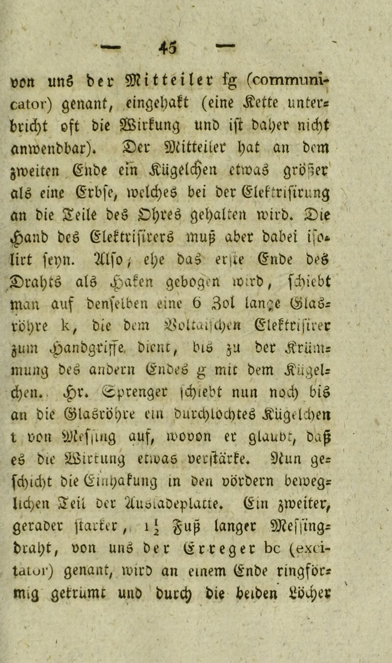 tjott unS bei* SRitteilet % (communi- cator) genant, eingebaut (eine Äette unter« briä)t oft bie Strfung unb ift bal;er nid)t anmenbbar). Set SRitteiler tjat an bem jroeiten (Silbe ein Äugelten etmaö großer alö eine ßrbfe, it>ctd)cö bei ber (Sleftrifitung an bie Seile beS £)l;reö gebalten wirb. Sie ^anb beö @lefttifite$$ muß aber babei ifo* lirt fepn. 2Clfo, el;e bas erjie (Snbe beö Stal;tö alö ^afen gebogen io:rb, fcfyiebt man auf benfelben eine 6 3ol lan^e Osiaö« vbt)V*e k, bie bem J8oÜatul)eß Grlefftiftret jum apanbgriife, bient, biö $u ber Ärüm« mung beö anbern dnbeö g mtt bem Jfiigel« cfyen, ^)r» Sprenger jd)iebt nun nod) biö an bie ©laörögre em burd)lod>tee> Äugelten t non Offling auf, tuonon et glaubt, baf eö bie äßirtung etwas oerftärfe. 9tun ge« fd)id)t bie (Sint;afung in beu oörbern bemeg« liefen Seil Der 21'usiabeplatte. (Im §meiter, geraber jtarl'er, 1 ‘ §up langer SRefjtng* bral)t, non un» ber (Irreger bc (exci- taiur) genant, wirb an einem (Snbe ringfor« mig getrumt unb burct) bie betben ilödjet