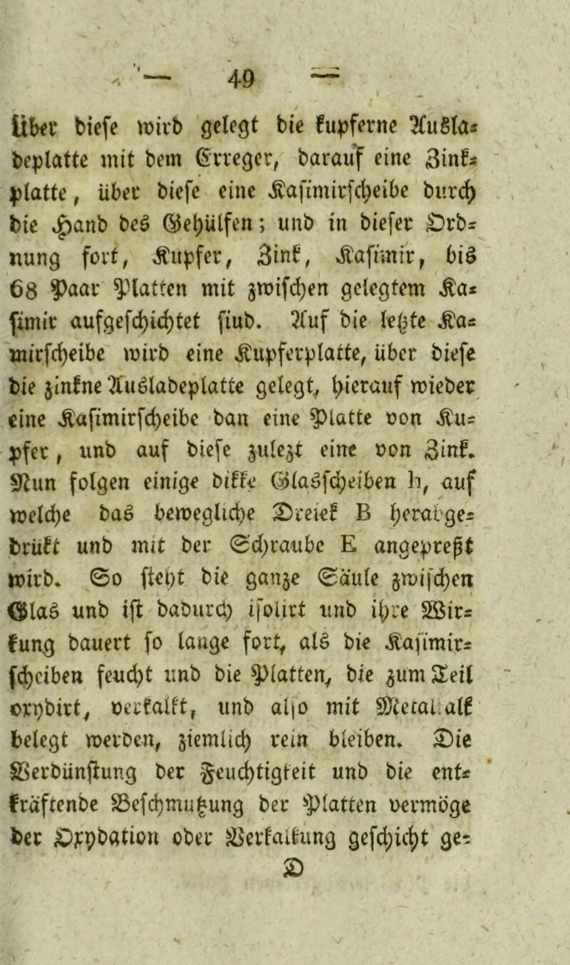 Übet tiefe wirb gelegt bie fupferne 2£u8la* beplatte mit bem (Erreger, barauf eine 3inf* platte, übet tiefe eine «ftafimitfcfyeibe burcf) bie £anb beb ©eijiilfen; unb in tiefer Örb* nung fort, Äitpfer, 3inb, Äaftmir, biö 68 Paßt' glatten mit jwifcben gelegtem Äa* fimir aufgefd)id)tet ftub. 2fuf bie lebte Äas mirfdjeibe wirb eine Äupferplatte, über tiefe bie jinfne 'Äublabeplatte gelegt, hierauf mietet eine $«fimirfd)eibe ban eine glatte oon $u= pfet, unb auf tiefe julejt eine oon 3inE 9tun folgen einige bilfe @laä(d;eiben h, auf melcfye bab bemegltd)e SDreief B Ijerabge^ trübt unb mit ber 0'd)raube E anaeprept mirb. ©o fiept bie ganje ©aule gm i [cp eit <$lab unb ift baburcp ifolirt unb ipre Söir= fung bauert fo lauge fort, alb bie itafirair* fcpciben feud^t unb bie glatten, bie gum Seil crpbirt, verfallt, unb apo mit SDtetal.alb belegt metben, giemücp rein bleiben. 2)te SSerbünfiung ber §eucptigteit unb bie ent« fräftenbe S5efcpmu£ung ber glatten uermöge ber ^pbfltion ober äSerfallung gefd;icpt ge^ £>