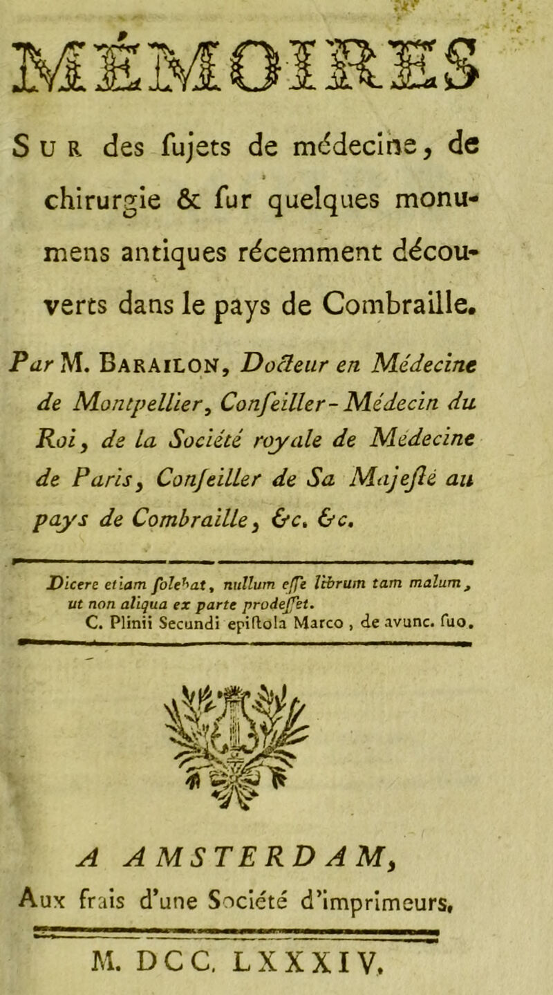 Sur des fujets de médecine, de chirurgie & fur quelques monu- mens antiques récemment décou- verts dans le pays de Combraille. Par M. BarâiLON, Docteur en Médecine de Montpellier, Confeiller-Médecin du Roi y de la Société royale de Médecine de Paris y Confeiller de Sa Majeflé au pays de Combraille y &c. &c. Dicere ellam foîe^at, nullum elfe l'tbrum tant malum, ut non alïqua ex parte prodejjet. C. Plinii Secundi epiftola Marco , de avunc. fuo. A A MSTERD AMy Aux frais d’une Société d’imprimeurs, M. DCC. LXXXIV,