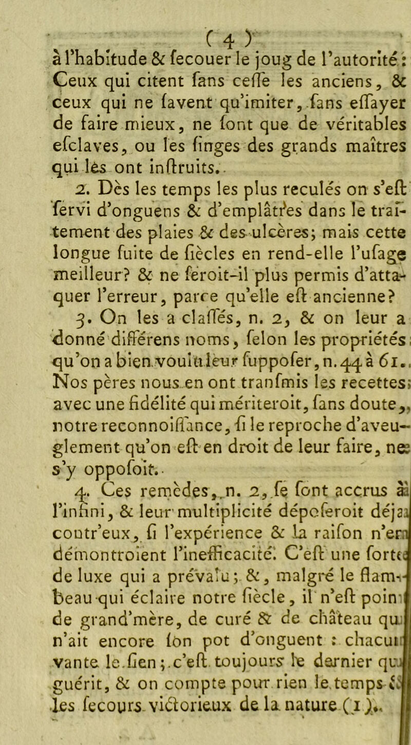 à l’habitude & fecouer le joug de l’autorité : Ceux qui citent fans ceflé les anciens, & ceux qui ne lavent qu’imiter,.fans effayer de faire mieux, ne font que de véritables efclaves, ou les linges des grands maîtres qui lès ont inftruits.. 2. Dès les temps les plus reculés on s’eft fervi d’onguens & d’emplâtres dans le trai- tement des plaies & des ulcères; mais cette longue fuite de fiècles en rend-elle l’ufage meilleur? & ne féroit-il plus permis d’atta- quer l’erreur, parce quelle eft ancienne? 3. On les a dalles, n. 2, & on leur a donné diflérens noms, félon les propriétés, qu’onabien.vouiuleur fuppofer,n.4q,à 61., Nos pères nous en ont tranfmis les recettes; avec une fidélité qui mériteroit, fans doute,, notre reccnnoiflance, fi le reproche d’aveu- glement qu’on eft en droit de leur faire, nee s’y oppofoit. 4. Ces remèdes,rn. 2,.fe font accrus àà l’infini, & leur'multiplicité dépoferoit déjaa coutr’eux, fi l’expérience & la raifon n’ern démontroient l’inefficacité. C’eft une forttc de luxe qui a prévalu; &, malgré le flamv beau qui éclaire notre fiècle, il n*eft poim de grand’mère, de curé & de château qui n’ait encore Ion pot d’onguent : chacun vante le.fien ;.c’eft toujours le dernier qui guérit, & on compte pour rien le.temps uj les fecours viéforieux de la. nature ( 1 ),♦. j