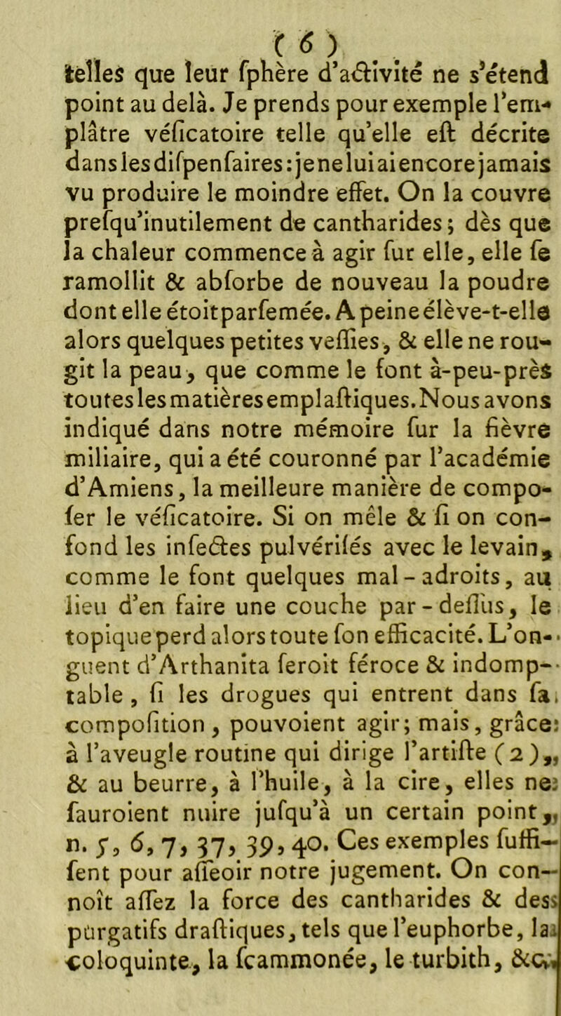 telles que leur fphère d’aéfivité ne s’étend point au delà. Je prends pour exemple l'em- plâtre véficatoire telle qu’elle eft décrite dans les difpenfaires: je nelui ai encore jamais vu produire le moindre effet. On la couvre prefqu’inutilement de cantharides; dès que la chaleur commence à agir fur elle, elle fe ramollit & abforbe de nouveau la poudre dont elle étoitparfemée. A peine élève-t-elle alors quelques petites veilles , & elle ne rou- git la peau, que comme le font à-peu-près toutes lesmatièresemplaftiques.Nous avons indiqué dans notre mémoire fur la fièvre miliaire, qui a été couronné par l’académie d’Amiens, la meilleure manière de compo- fer le véficatoire. Si on mêle & fi on con- fond les infeétes pulvérifés avec le levain, comme le font quelques mal-adroits, au lieu d’en faire une couche par-defî'us, le topique perd alors toute fon efficacité. L’on- • guent d’Arthanita feroit féroce & indomp- table , fi les drogues qui entrent dans fa, compofition, pouvoient agir; mais, grâce: à l’aveugle routine qui dirige l’artifte (2),, & au beurre, à l’huile, à la cire, elles ne: fauroient nuire jufqu’à un certain point,, n. Si 6, 7, 37, 39, 40. Ces exemples fuffi- fent pour afleoir notre jugement. On con— noît afTez la force des cantharides & des* purgatifs draffiques,tels que l’euphorbe, la. coloquinte, la fcammonée, le turbith, &cv.