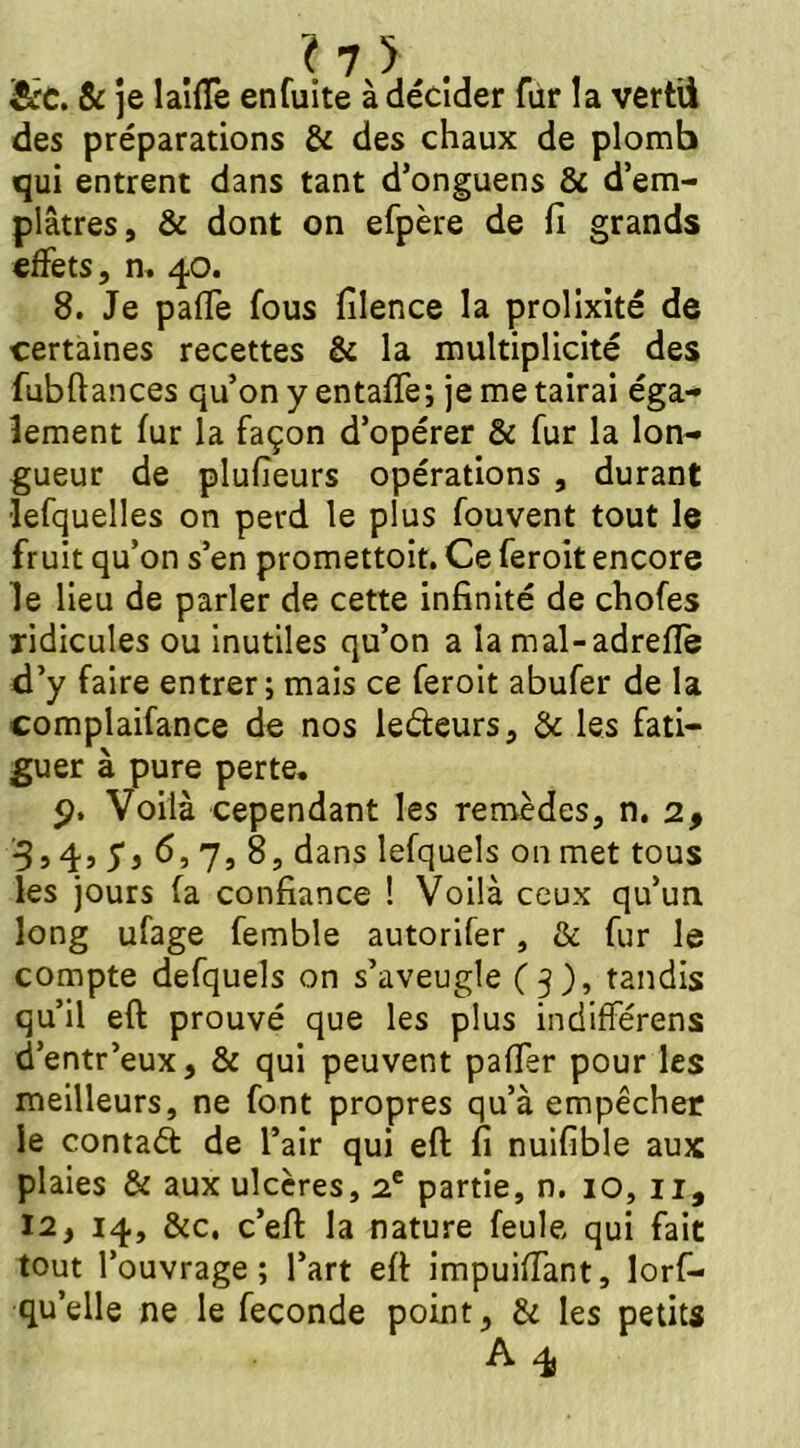 &c. & je laide en fuite à décider fùr la vertii des préparations & des chaux de plomb qui entrent dans tant d’onguens & d’em- plâtres, & dont on efpère de fi grands effets, n. 40. 8. Je paffe fous filence la prolixité de certaines recettes & la multiplicité des fubftances qu’on y entaffe; je me tairai éga- lement fur la façon d’opérer & fur la lon- gueur de plufieurs opérations , durant •lesquelles on perd le plus Souvent tout le fruit qu’on s’en promettoit. Ce feroit encore le lieu de parler de cette infinité de chofes ridicules ou inutiles qu’on a la mal-adreflè d’y faire entrer; mais ce feroit abufer de la complaifance de nos lefteurs, & les fati- guer à pure perte. p. Voilà cependant les remèdes, n. 2, 3,4, y, 6,7,8, dans lefquels on met tous les jours fa confiance ! Voilà ceux qu’un long ufage Semble autorifer, & fur le compte defquels on s’aveugle (3), tandis qu’il eft prouvé que les plus indifférons d’entr’eux, & qui peuvent paffer pour les meilleurs, ne font propres qu’à empêcher le contatt de l’air qui eft fi nuifible aux plaies & aux ulcères, 2e partie, n. 10, il, 12, 14, &c. c’eft la nature feule qui fait tout l’ouvrage; l’art eft impuiffant, lors- qu’elle ne le Seconde point, & les petits