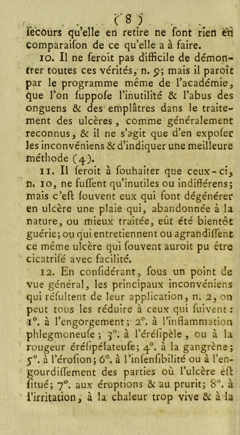 . . . m . . Tecours qu’elle en retire ne font rien en comparaifon de ce qu’elle a à faire. 10. Il ne feroit pas difficile de démon- trer toutes ces vérités, n. p; mais il paroît par le programme même de l’académie, que l’on fuppofe l’inutilité & l’abus des onguens & des emplâtres dans le traite- ment des ulcères , comme généralement reconnus, & il ne s’agit que d’en expofer les inconvéniens & d’indiquer une meilleure méthode (4). 11. Il feroit à fouhaiter que ceux-ci, n. 10, ne fullent qu’inutiles ou indifférens; mais c’eft louvent eux qui font dégénérer en ulcère une plaie qui, abandonnée à la nature, ou mieux traitée, eût été bientôt guérie; ou qui entretiennent ou agrandirent ce même ulcère qui fouvent auroit pu être cicatrifé avec facilité. 12. En considérant, fous un point de vue général, les principaux inconvéniens qui réfultent de leur application, n. 2, on peut tous les réduire à ceux qui fuivent : i°. à l’engorgement; 2°. à l’inflammation phlegmoneufe ; 30. à l’érélipèle , ou à la rougeur érélipélateufe; 40. à la gangrène; j°. à l’érofion; 6°. à l’infenfibilité ou à l’en- gourdiffement des parties où l’ulcère eft fitué; 70. aux éruptions & au prurit; 8°. à l’irritation, à la chaleur trop vive & à la