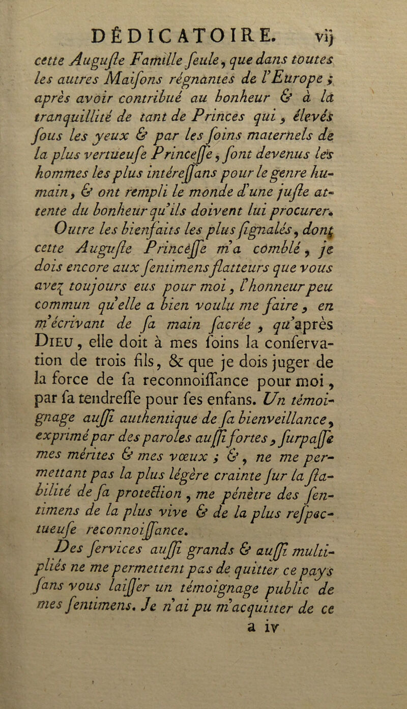 cette Augufe Famille feule, que dans toutes les autres Maifons régnantes de l'Europe ; après avoir contribué au bonheur & à la tranquillité de tant de Princes qui 9 élevés fous les yeux & par les foins maternels de la plus vertueufe Princejfe, font devenus les hommes les plus intéreffans pour le genre hu- main , & ont rempli le monde d'une jufle at- tente du bonheur qu ils doivent lui procurer• Outre les bienfaits les plusfignalés, donç cette A ugujle Princèffe ma comblé, je dois encore aux fentimensflatteurs que vous ave£ toujours eus pour moi, thonneurpeu commun quelle a bien voulu me faire y en m écrivant de fa main facrée , qu après Dieu , elle doit à mes foins la conferva- tion de trois fils, & que je dois juger de la force de fa reconnoiffance pour moi, par fa tendreffe pour fes enfans. Un témoi- gnage auffi authentique de fa bienveillance 9 exprimé par des paroles auffifortes , furpaffe mes mérites & mes vœux ; &, ne me per- mettant pas la plus légère crainte fur la fia- bilité de fa protection , me pénètre des Jen- timens de la plus vive & de la plus rejpec- tueufe reconnoiffance. Des fervices auffi grands & auffi multi- pliés ne me permettent pas de quitter ce pays fans vous laifjer un témoignage public de mes fentimens. Je nai pu m acquitter de ce