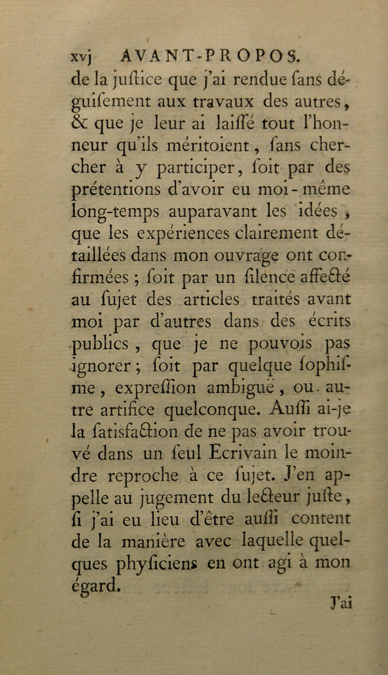 f xvj AVANT-PROPOS, de la juftice que j’ai rendue fans dé- guifement aux travaux des autres, & que je leur ai laide tout l’hon- neur qu’ils méritaient, fans cher- cher à y participer, foit par des ^rétentions d’avoir eu moi-même ong-temps auparavant les idées * que les expériences clairement dé- taillées dans mon ouvrage ont con- firmées ; foit par un filencë affe&é au fujet des articles traités avant moi par d’autres dans des écrits publics , que je ne pouvois pas ignorer ; foit par quelque fophil- me , expreffion ambiguë , ou. au- tre artifice quelconque. Aufîi ai-je la fatisfa&ion de ne pas avoir trou- vé dans un feul Ecrivain le moin- dre reproche à ce fujet. J’en ap- pelle au jugement du leâeur jufte, fi j’ai eu lieu d’être aufii content de la manière avec laquelle quel- ques phyficiens en ont agi à mon égard. J) • ai