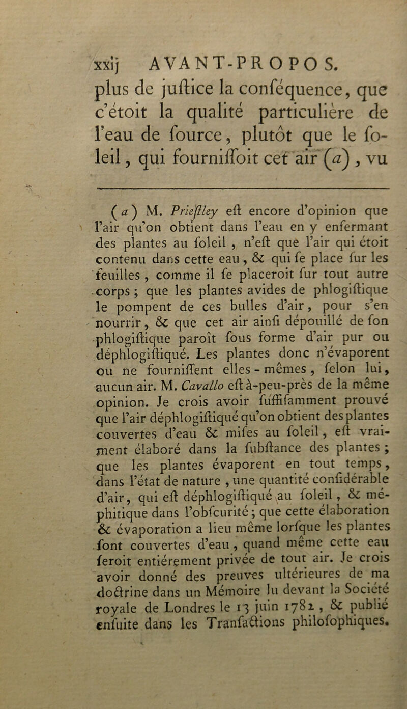 plus de juftice la conféquence, que c’étoit la qualité particulière de l’eau de fource, plutôt que le fo- leil, qui fourniffoit cet air (a) , vu ( a ) M. PrieJlUy eft encore d’opinion que l’air qu’on obtient dans l’eau en y enfermant des plantes au foleil , n’eft que l’air qui étoit contenu dans cette eau, & qui fe place fur les feuilles , comme il fe placeroit fur tout autre corps; que les plantes avides de phlogiftique le pompent de ces bulles d’air, pour s’en nourrir, & que cet air ainfi dépouillé de fon phlogiftique paroît fous forme d’air pur ou déphlogiftiqué. Les plantes donc n’évaporent ou ne fournirent elles - mêmes , félon lui, aucun air. M. Cavallo eft à-peu-près de la même opinion. Je crois avoir fuffifamment prouve que l’air déphlogiftiqué qu’on obtient des plantes couvertes d’eau ÔC mifes au foleil, eft vrai- ment élaboré dans la fubftance des plantes ; que les plantes évaporent en tout temps, dans l’état de nature , une quantité confidérable d’air, qui eft déphlogiftiqué au foleil, & mé- phitique dans l’obfcurité; que cette élaboration & évaporation a lieu même lorfque les plantes font couvertes d’eau, quand meme cette eau feroit entièrement privée de tout air. Je crois avoir donné des preuves ultérieures de ma doélrine dans un Mémoire lu devant la Société royale de Londres le 13 juin 1782 1 & publié cnfuite dans les Tranfaétions philofophiques.