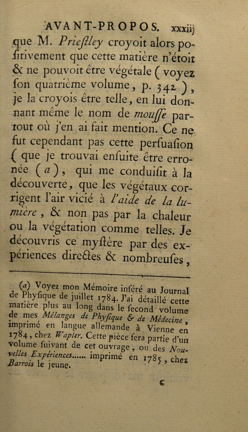 que M. Priejlley croyoit alors po- ütivement que cette matière n’étoit & ne pouvoit être végétale ( voyez Ton quatrième volume, p. 342), je la croyois être telle, en lui don- nant même le nom de moujje par- tout où j’en ai fait mention. Ce ne fut cependant pas cette perfuafion ( que je trouvai enfui te être erro- née (a), qui me conduifit à la découverte, que les végétaux cor- rigent l’air vicié à L’aide de la Lu- mière , & non pas par la chaleur ou la végétation comme telles. Je découvris ce myftère par des ex- périences direQ.es & nombreufes, >) Voyez mon Mémoire inféré au Journal de Phyfique de juillet 1784. J’ai détaillé cette inatiere plus au long dans le fécond volume de mes. Mélanges de Phyfîque £ de Médecine imprime en langue allemande à Vienne en 1704 , chez ïïap 1er. Cette pièce fera partie d’un volume fuivant de cet ouvrage , ou des Nou. relies Expériences miprimé en 1785 , chez Buttois le jeune» } C