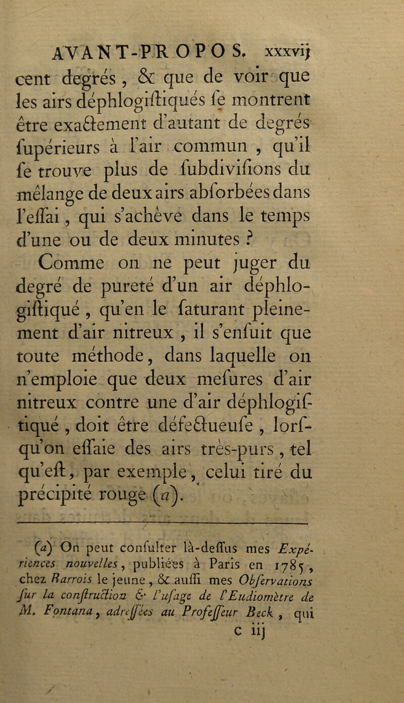 cent degrés, & que de voir que les airs déphlogiftiqués fe montrent être exactement d’autant de degrés Supérieurs à l’air commun , qu’il fe trouve plus de fubdivilions du mélange de deux airs abforbées dans l’eflai, qui s’achève dans le temps d’une ou de deux minutes ? Comme on ne peut juger du degré de pureté d’un air déphlo- giftiqué , qu’en le Saturant pleine- ment d’air nitreux , il s’enfuit que toute méthode, dans laquelle on n’emploie que deux mefures d’air nitreux contre une d’air déphlogif tiqué , doit être défeftueufe , lorf- qu’ on effaie des airs très-purs , tel qu’eft, par exemple, celui tiré du précipité rouge (Y). 0) On peut confulter là-deffus mes Expé- riences nouvelles, publiées à Paris en 1785, chez Rarrois le jeune , 6c auffi mes Obfervaùons fur la conjlruciion & ïufage de /’Eudiometre de M. Fontana, adrejfées au Profejfeur Beck , qui • • • ■* *’