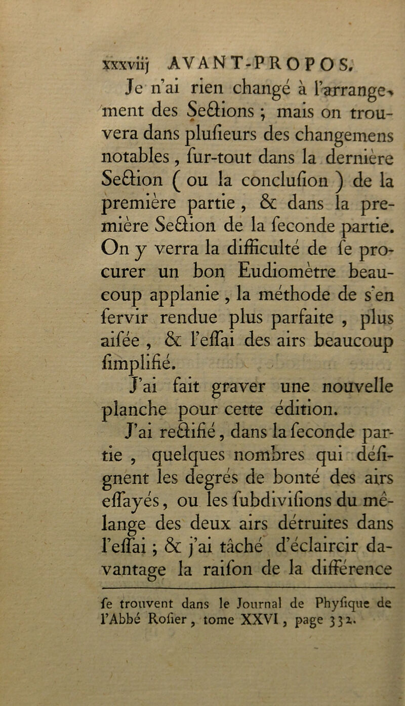 Je nai rien changé à IVrrange^ ment des Serions ; mais on trou- vera dans plufieurs des changemens notables, fur-tout dans la dernière Seâion ( ou la conclufion ) de la première partie , & dans la pre- mière SeéHon de la fécondé partie. On y verra la difficulté de fe pro- curer un bon Eudiomètre beau- coup applanie , la méthode de s'en fervir rendue plus parfaite , plus aifée , & l’effai des airs beaucoup J’ai fait graver une nouvelle planche pour cette édition. J’ai reâifié, dans la fécondé par- tie ? quelques nombres qui défi- gnent les degrés de bonté des airs effayés, ou les fubdiviiions du mé- lange des deux airs détruites dans l’effai ; & j’ai tâché d’éclaircir da- vantage la raifon de la différence fe trouvent dans le Journal de Phyfique de l’Abbé Rofier 3 tome XXVI, page 3 3 z.