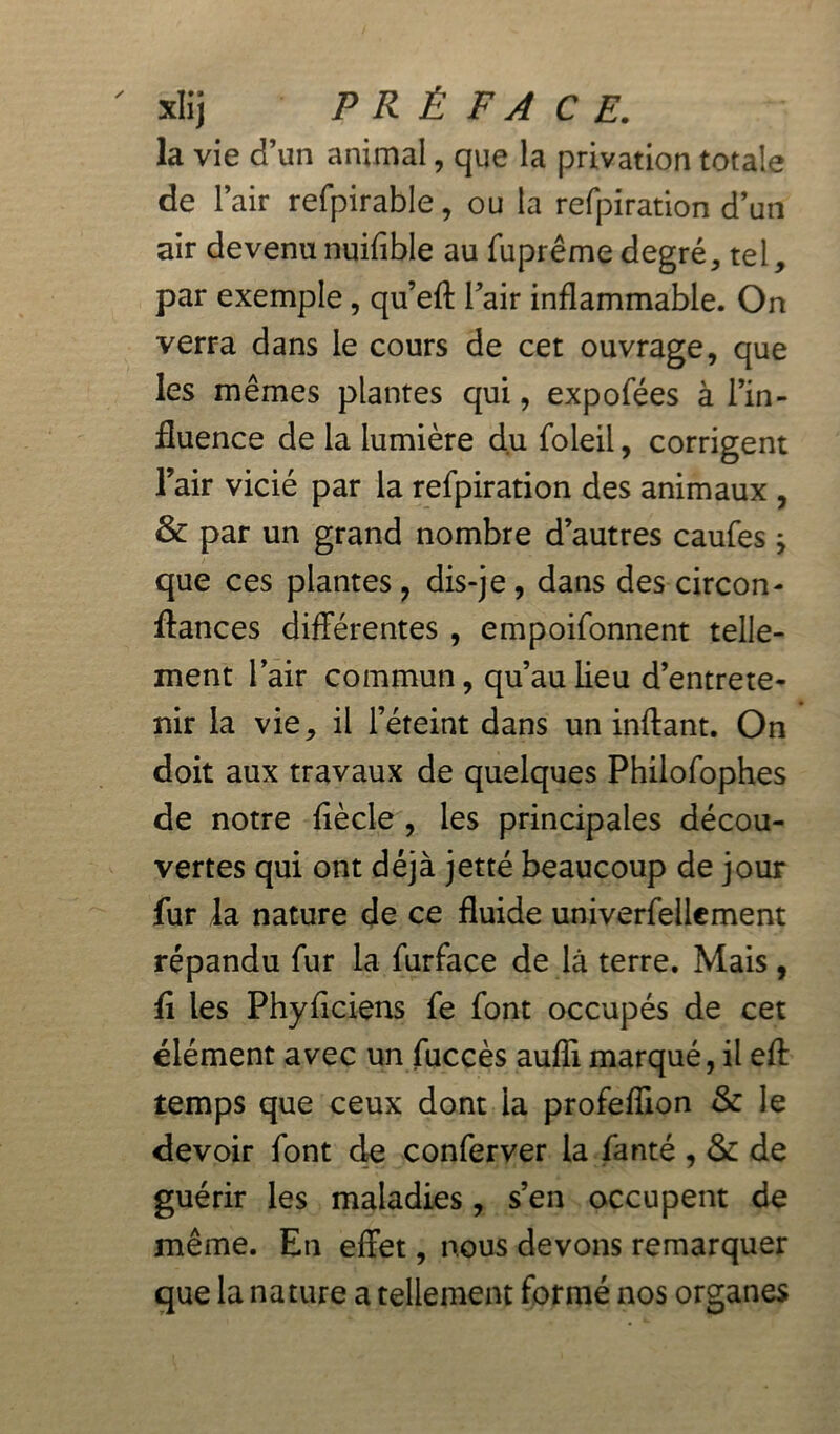 ' xlij PRÉFACE. la vie d’un animal, que la privation totale de l’air refpirable, ou la refpiration d’un air devenunuifible au fuprême degré, tel, par exemple, qu’eft l’air inflammable. On verra dans le cours de cet ouvrage, que les mêmes plantes qui, expofées à l’in- fluence de la lumière du foleil, corrigent l’air vicié par la refpiration des animaux , & par un grand nombre d’autres caufes j que ces plantes ? dis-je , dans des circon- fiances différentes , empoifonnent telle- ment l’air commun, qu’au lieu d’entrete- nir la vie, il l’éteint dans un inftant. On doit aux travaux de quelques Philofophes de notre fiècle , les principales décou- vertes qui ont déjà jetté beaucoup de jour fur la nature de ce fluide univerfellement répandu fur la furface de là terre. Mais, fi les Phyficiens fe font occupés de cet élément avec un fuccès auffi marqué, il eff temps que ceux dont la profeffion & le devoir font de conferver la fanté , &: de guérir les maladies, s’en occupent de même. En effet, nous devons remarquer que la nature a tellement formé nos organes