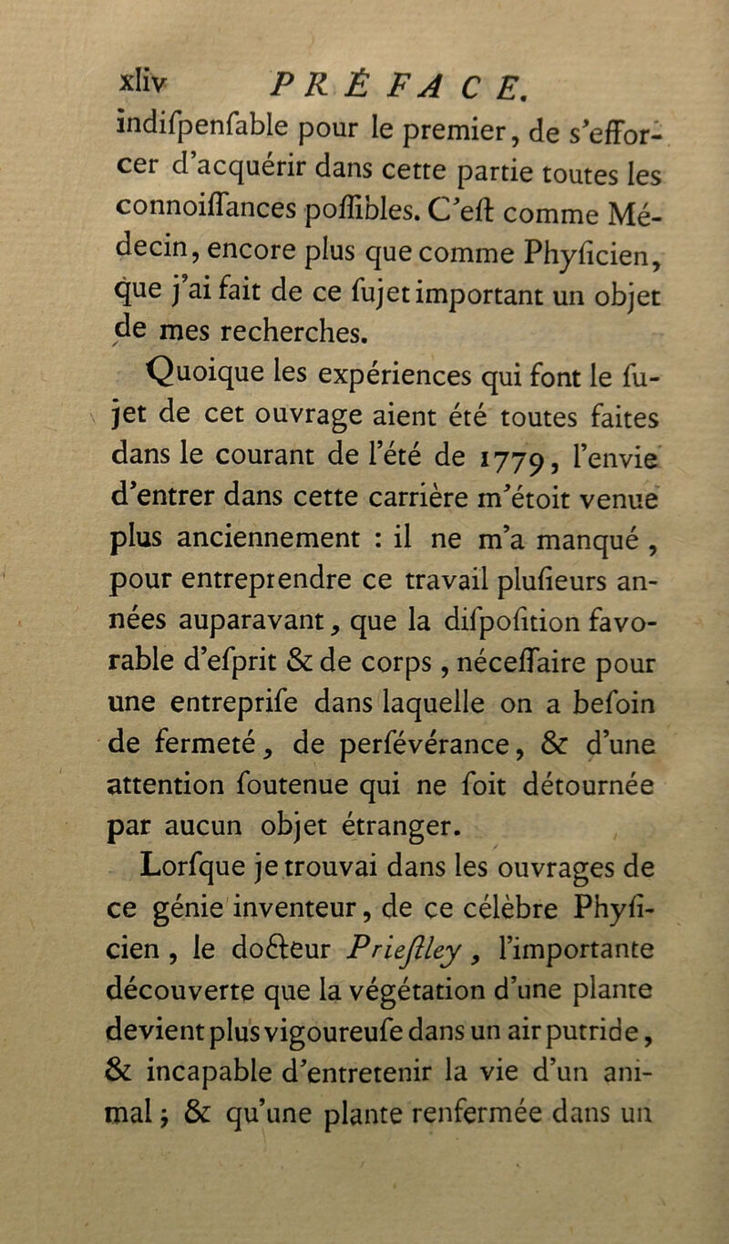 îndifpenfable pour le premier, de s'effor- cer d acquérir dans cette partie toutes les connoiffances poffibles. Ceft comme Mé- decin, encore plus que comme Phyficien, que j ai fait de ce fujet important un objet de mes recherches. Quoique les expériences qui font le fu- jet de cet ouvrage aient été toutes faites dans le courant de l’été de 1779, l’envie d’entrer dans cette carrière m’étoit venue plus anciennement : il ne m’a manqué , pour entreprendre ce travail plufieurs an- nées auparavant, que la difpofition favo- rable d’efprit & de corps, néceffaire pour une entreprife dans laquelle on a befoin de fermeté, de perfévérance, & d’une attention foutenue qui ne foit détournée par aucun objet étranger. Lorfque je trouvai dans les ouvrages de ce génie inventeur, de ce célèbre Phyfi- cien , le dofteur Priejîley, l’importante découverte que la végétation d’une plante devient plus vigoureufe dans un air putrid e, & incapable d’entretenir la vie d’un ani- mai ÿ & qu’une plante renfermée dans un
