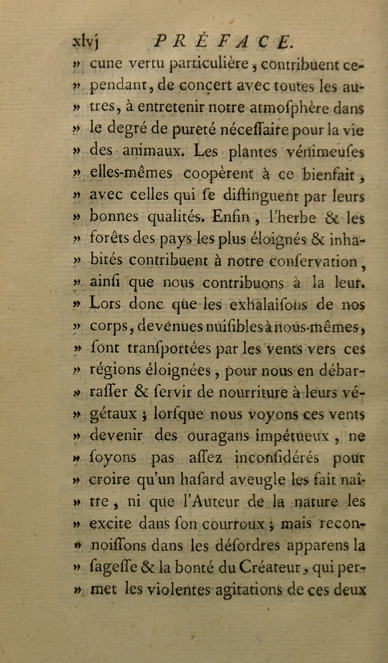 » cune vertu particulière, contribuent ce- » pendant, de concert avec toutes les au- » très, à entretenir notre atmofphère dans » le degré de pureté néceffaire pour la vie » des animaux. Les plantes vénimeufes » elles-mêmes coopèrent à ce bienfait * » avec celles qui fe diftinguent par leurs » bonnes qualités. Enfin , l'herbe & les » forêts des pays les plus éloignés & inha- » bités contribuent à notre confervation , » ainfi que nous contribuons à la leur. » Lors donc que les exhalaifons de nos » corps, devenues nuifibles à nous-mêmes, » font tranfportées par les vents vers ces » régions éloignées, pour nous en débar- » raffer & fervir de nourriture à leurs vé- » gétaux ; lorfque nous voyons ces vents » devenir des ouragans impétueux , ne » foyons pas afTez inconfidérés pour » croire qu’un hafard aveugle les fait naî- » tre , ni que l’Auteur de la nature les » excite dans fon courroux ; mais recon- » noifîons dans les défordres appareils la » fageffe & la bonté du Créateur ^ qui per- » met les violentes agitations de ces deux