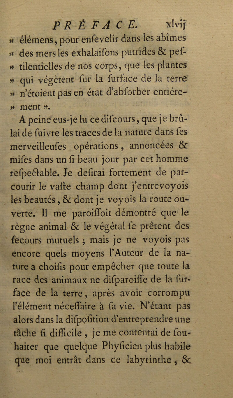 » élémens, pour enfeveîir dans les abîmes » des mers les exhalailons putrides & pef- » tilentielles de nos corps, que les plantes » qui végètent fur la furface de la terre » n’étoient pas en état d’abforber entiére- » ment ». A peine eus-je lu ce difcours, que je brû- lai de fuivre les traces de la nature dans fes merveilleufes opérations, annoncées & mifes dans un fi beau jour par cet homme refpeftable. Je defirai fortement de par- courir le vafte champ dont j’entrevoyois les beautés, & dont je voyois la route ou- verte. Il me paroiffoit démontré que le règne animal & le végétal fe prêtent des fecours mutuels ; mais je ne voyois pas encore quels moyens l’Auteur de la na- ture a choifis pour empêcher que toute la race des animaux ne difparoiffe de la fiir- face de la terre, après avoir corrompu l’élément néceffaire à fa vie. N’étant pas alors dans la difpofition d’entreprendre une tache fi difficile , je me contentai de fou- haiter que quelque Phyficien plus habile que moi entrât dans ce labyrinthe y &
