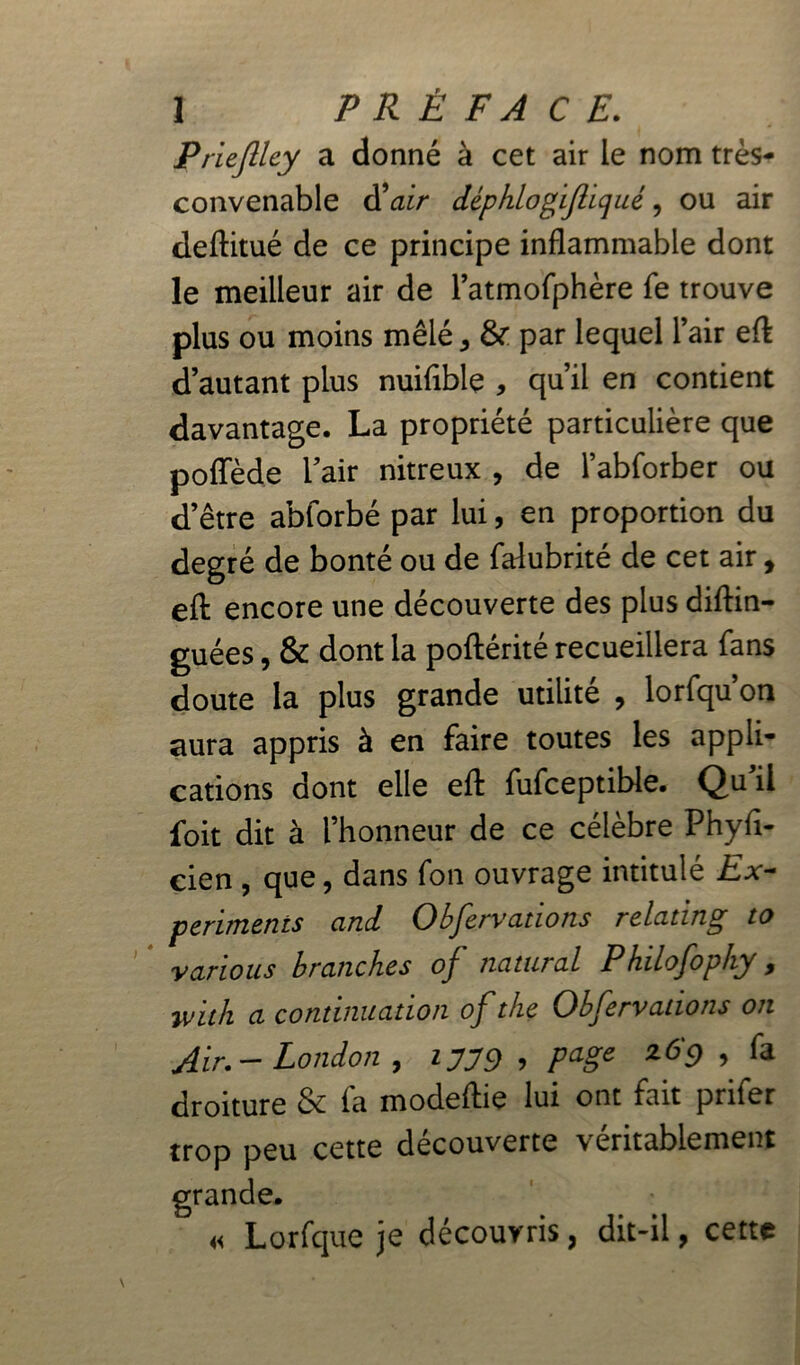 Prieflley a donné à cet air le nom très- convenable d9 air déphlogiftiqué, ou air deftitué de ce principe inflammable dont le meilleur air de l’atmofphère fe trouve plus ou moins mêlé ^ & par lequel l’air eft d’autant plus nuiflble , qu’il en contient davantage. La propriété particulière que poflede l’air nitreux , de l’abforber ou d’être abforbé par lui, en proportion du degré de bonté ou de falubrité de cet air, efl: encore une découverte des plus diftin- guées, & dont la poftérité recueillera fans doute la plus grande utilité , lorfqu’on aura appris à en faire toutes les appli- cations dont elle efl: fufceptible. Qu’il foit dit à l’honneur de ce célèbre Phyfi- cien , que, dans fon ouvrage intitulé Ex~ périmeras and Observations relating to various branches of natarai Philofophy, ivith a continuation of the Obfervadons on Air.- London , 1779 > PaSe z69 > & droiture & fa modeflie lui ont fait prifer trop peu cette découverte véritablement grande. « Lorfque je découvris, dit-il, cette