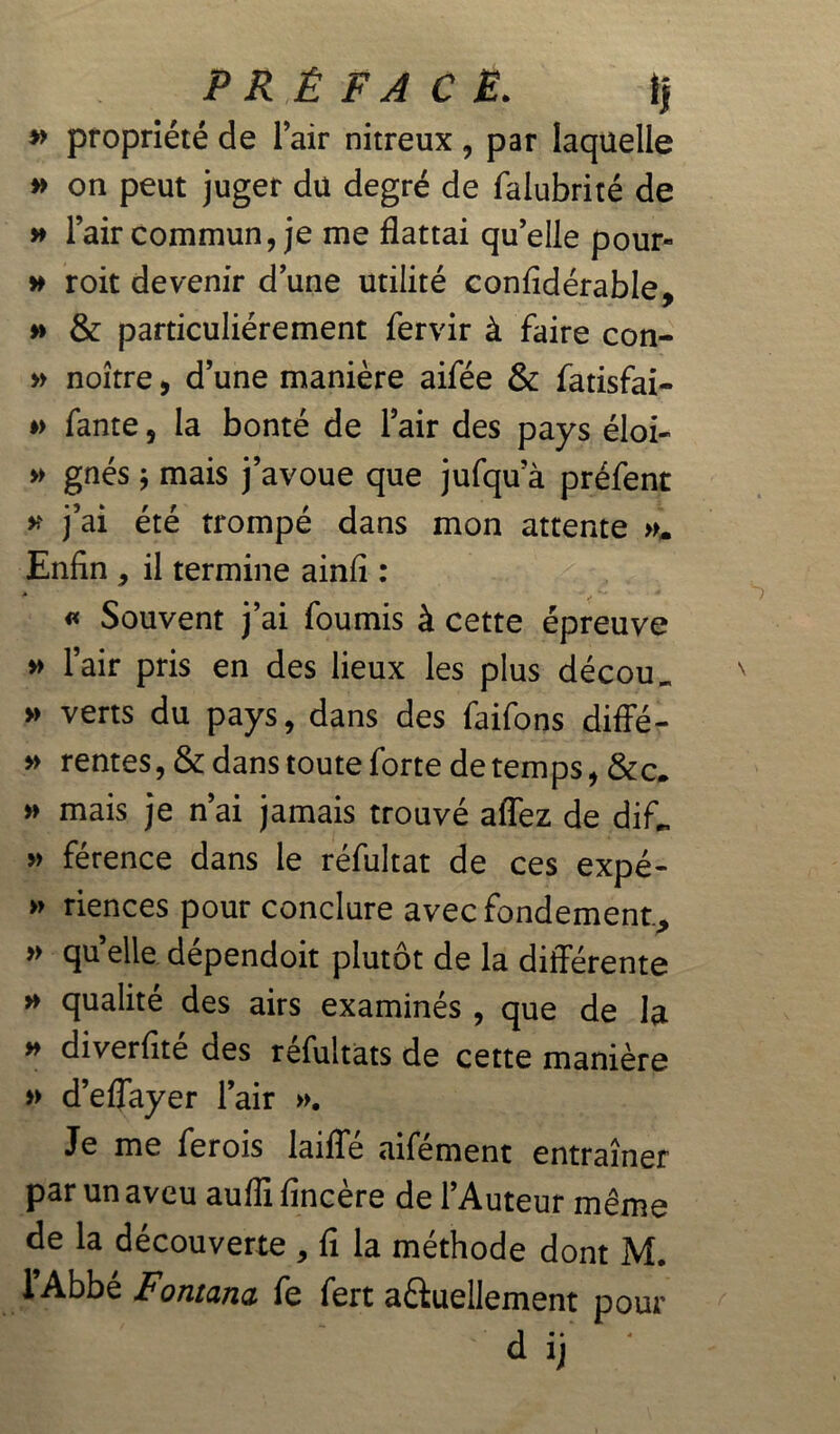 » propriété de l’air nitreux, par laquelle » on peut juger du degré de falubrité de » l’air commun, je me flattai qu’elle pour- » roit devenir d’une utilité confidérable, » & particuliérement fervir à faire con- » noître, d’une manière aifée & fatisfai- » fante, la bonté de l’air des pays éloi- » gnés ; mais j’avoue que jufqu a préfent » j’ai été trompé dans mon attente ». Enfin , il termine ainfi : « Souvent j’ai fournis à cette épreuve » l’air pris en des lieux les plus décou _ » verts du pays, dans des faifons diffé- » rentes, & dans toute forte de temps, &c. » mais je n’ai jamais trouvé afîez de dif„ » férence dans le réfultat de ces expé- » riences pour conclure avec fondement., » qu’elle dépendoit plutôt de la différente » qualité des airs examinés , que de la » diverfité des réfultats de cette manière » d’eflayer l’air ». Je me ferois laifle aifément entraîner par un aveu aufli fincère de l’Auteur même de la découverte , fi la méthode dont M. l’Abbé Fontana fe fert actuellement pour d ij *