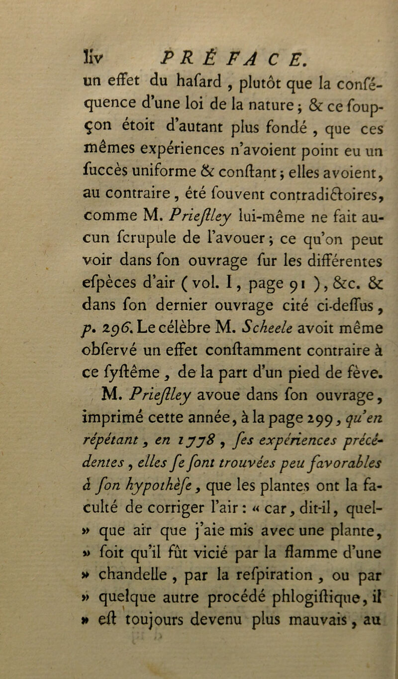 un effet du hafard , plutôt que la confé- quence d’une loi de la nature ; & ce foup- çon étoit d’autant plus fondé , que ces mêmes expériences n’avoient point eu un fuccès uniforme & confiant ; elles avoient, au contraire , été fouvent contradictoires, comme M. Priejlley lui-même ne fait au- cun fcrupule de l’avouer ; ce qu’on peut voir dans fon ouvrage fur les différentes efpèces d’air ( vol. I, page 91 ), &c. Ôc dans fon dernier ouvrage cité ci-deffus, p. 296*. Le célèbre M. Scheele avoit même obfervé un effet conflamment contraire à ce fyflême * de la part dun pied de fève. M. Priejlley avoue dans fon ouvrage, imprimé cette année, à la page 299, quen répétant , en 1 y'yS , fes expériences précé- dentes , elles fe font trouvées peu favorables à fon hypothèfe, que les plantes ont la fa- culté de corriger l’air : « car, dit-il, quel- » que air que j’aie mis avec une plante, » foit qu’il fût vicié par la flamme d’une » chandelle , par la refpiration , ou par » quelque autre procédé phlogiflique, il » eft toujours devenu plus mauvais, au