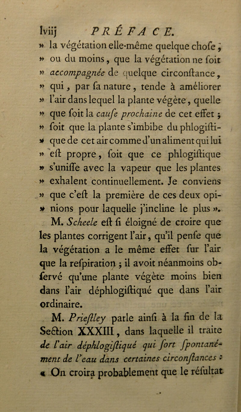 Iviij PRÉFACE. » la végétation elle-même quelque chofe, » ou du moins, que la végétation ne foit » accompagnée de quelque circonftance, » qui, par fa nature , tende à améliorer » l’air dans lequel la plante végète, quelle » que foit la caufe prochaine de cet effet j » foit que la plante s’imbibe du phlogifti- » que de cet air comme d’un aliment qui lui » eft propre, foit que ce phlogiftique » s’uniffe avec la vapeur que les plantes » exhalent continuellement. Je conviens » que c’eft la première de ces deux opi- # nions pour laquelle j’incline le plus ». M, Scheele eft fi éloigné de croire que les plantes corrigent l’air, qu’il penfe que la végétation a le même effet fur l’air que la refpiration ; il avoit néanmoins ob- ièrvé qu’une plante végète moins bien dans l’air déphlogiftiqaé que dans l’air ordinaire. M. Priejlley parle ainfi à la fin de la Seètion XXXIII, dans laquelle il traite de l'air déphlogijliqué qui fort fpontané- ment de l'eau dans certaines circonjlances : « On croira probablement que le réfultat