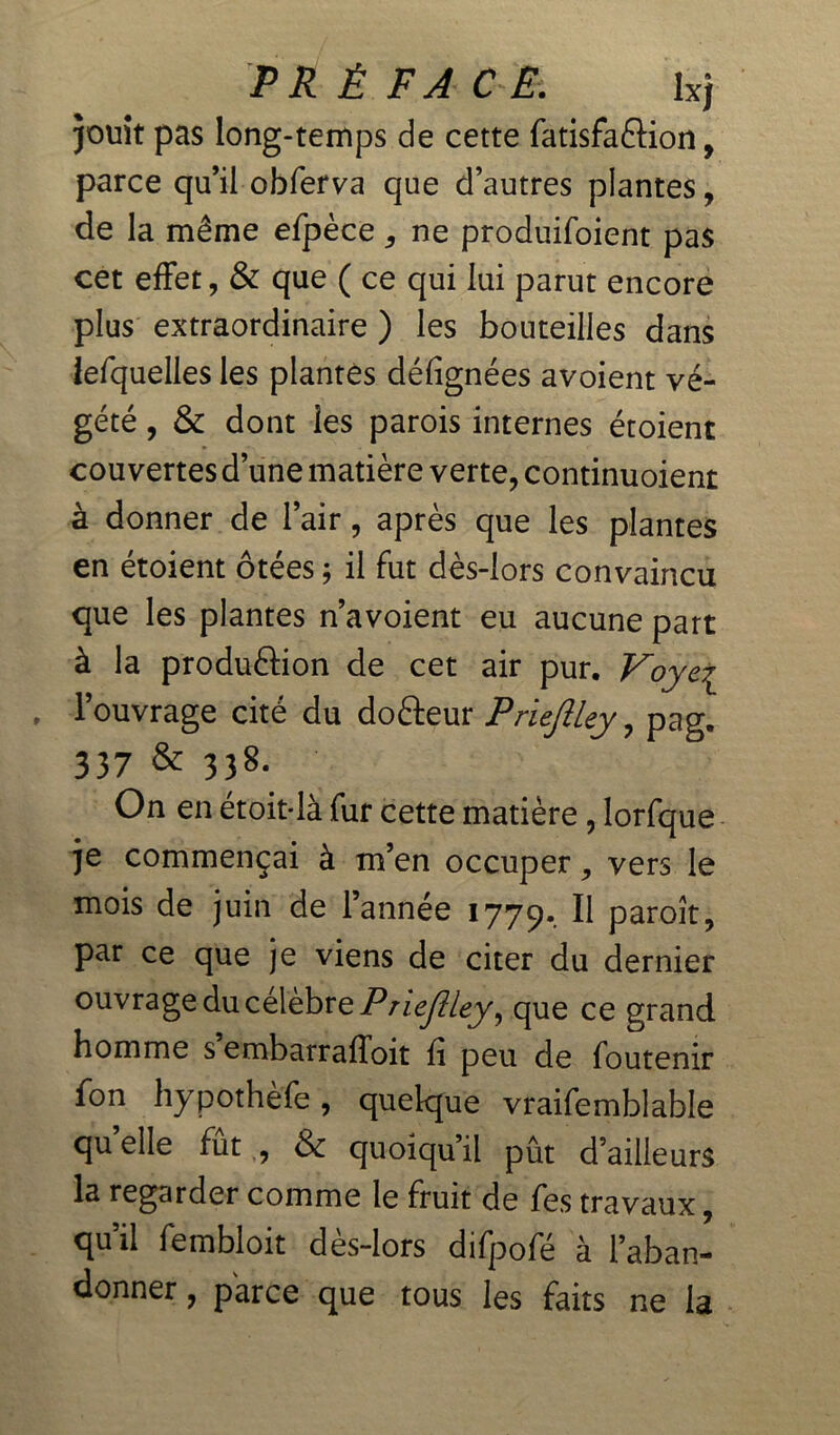 jouît pas long-temps de cette fatisfaftion, parce qu’il obferva que d’autres plantes, de la même efpècene produifoient pas cet effet, & que ( ce qui lui parut encore plus extraordinaire ) les bouteilles dans lefquelles les plantes défignées avoient vé- gété , & dont les parois internes étoient couvertes d’une matière verte, continuoient à donner de l’air, après que les plantes en étoient ôtées ; il fut dès-lors convaincu que les plantes n’avoient eu aucune part à la produâion de cet air pur. Voye7L . l’ouvrage cité du doéleur Priejlley, pag. 337 & 33S. On en étoit-là fur cette matière , lorfque je commençai à m’en occuper, vers le mois de juin de l’année 1779. ^ paroît, par ce que je viens de citer du dernier ouvrage du célèbre Priejiley, que ce grand homme s embarrafToit fi peu de foutenir fon hypothèfe, quelque vraifemblable quelle fût , & quoiqu’il pût d’ailleurs la regarder comme le fruit de fes travaux, qu’il fembloit dès-lors difpofé à l’aban- donner , parce que tous les faits ne la