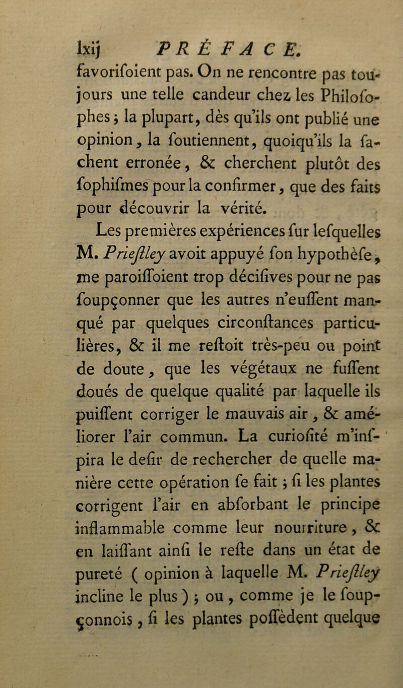 Ixij PRÉ F A CE. favorifoient pas. On ne rencontre pas tou- jours une telle candeur chez les Philofo- phes ; la plupart, dès qu’ils ont publié une opinion, la foutiennent, quoiqu’ils la fâ- chent erronée, & cherchent plutôt des fophifmes pour la confirmer, que des faits pour découvrir la vérité. Les premières expériences fur lefquelles M. Priejlley avoit appuyé fon hypothèfe , me paroifloient trop décifives pour ne pas foupçonner que les autres n’euffent man- qué par quelques circonftances particu- lières, & il me reftoit très-peu ou point de doute, que les végétaux ne fuflent doués de quelque qualité par laquelle ils puiflent corriger le mauvais air, & amé- liorer l’air commun. La curiofité m’inf- pira le defir de rechercher de quelle ma- nière cette opération fe fait ; fi les plantes corrigent l’air en abforbant le principe inflammable comme leur nourriture , & en laiflant ainfi le refte dans un état de pureté ( opinion à laquelle M. Priejlley incline le plus ) j ou, comme je le foup- çonnois, fi les plantes poffèdent quelque