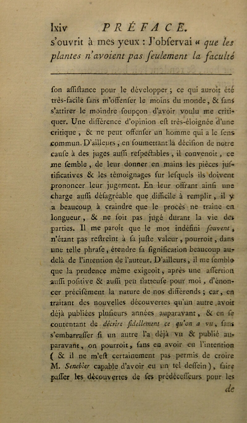 s’ouvrit à mes yeux : J’obfervai « que tes plantes navoient pas feulement la faculté Ton affiflance pour le développer ; ce qui auroit été très-facile fans m’offenfer le moins du monde, & fan* s’attirer le moindre foupçon d’avoir voulu me criti* quer. Une différence d’opinion efl très-éloignée d’une critique , & ne peut offenfer un homme qui a le fens commun. D’ailleurs , en foumettant la décifion de notre caufe à des juges aufli refpe&ables , il convenoit, ce me femble , de leur donner en mains les pièces juf- tificatives 6c les témoignages fur lefquels ils doivent prononcer leur jugement. En leur offrant ainfi une charge auffi défagréable que difficile à remplir , il y a beaucoup à craindre que le procès ne traine en longueur, & ne foit pas jugé durant la vie des parties. Il me paroît que le mot indéfini fouvent, n’étant pas reftreint à fa jufte valeur, pourroit, dans une telle phrafe, étendre fa fignification beaucoup au- delà de l’intention de l’auteur. D’ailleurs , il me femblo que la prudence même exigeoit * après une affertion auffi pofitive & auffi peu flatteufe pour moi, d’énon- cer précisément la nature de nos différends; car, en traitant des nouvelles découvertes qu’un autre .avoit déjà publiées plufieurs années auparavant, & en le contentant de décrire fidellement ce quon a vu, fans s’embarraffer fi un autre l’a déjà vu & public au- paravant , on pourroit, fans en avoir eu l’intention ( & il ne m’eft certainement pas permis de croire M. Senebler capable d’avoir eu un tel deflein ), faire paffer les découvertes de fçs prédéccffeurs pour les de