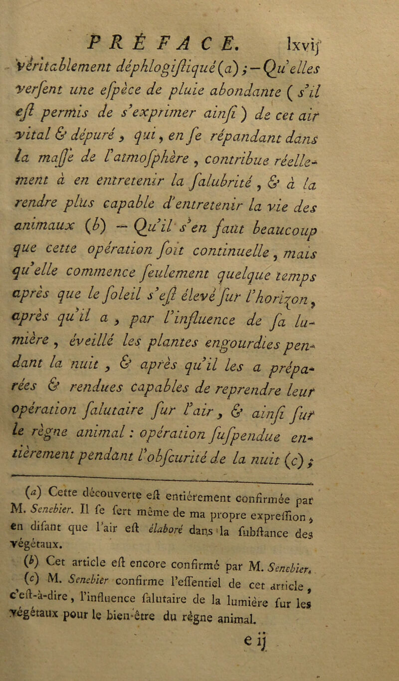 véritablement déphlogifliqué (a) y — Quelles verfent une efpèce de pluie abondante ( s’il ejl permis de s’exprimer ainji ) de cet air yital & dépuré , qui, en fe répandant dans la mafje de iatmofphère , contribue réelle- tnent à en entretenir la falubrité, & à la rendre plus capable d'entretenir la vie des animaux (fd) ■— il s en faut beaucoup que cette opération fort continuelle , mais qu elle commence feulement quelque temps après que le foleil s’ejl élevé fur l’horizon, après quil a , par l’influence de fa lu- mière, éveillé les plantes engourdies pen- dant la nuit , (S ap? es qu il les a prépa- rées & rendues capables de reprendre leur opération falutaire fur l’air > & ainfi fur le règne animal : opération fufpendue en- tièrement penaant l obfcurité de la nuit (c) > W Cette Couverte eft entièrement confirmée par M. Senebier. Il fe fert même de ma propre expreflion * en difant que l'air eft élaboré daps'la fubftance des végétaux. (*) Cet artlcle enGOre confirmé par M. Sencbien ^ M- Senebier confirme l’effentiel de cet article , ceft-a-dire, l’influence falutaire de la lumière fur les végétaux pour le bien-être du règne animal. % • • M