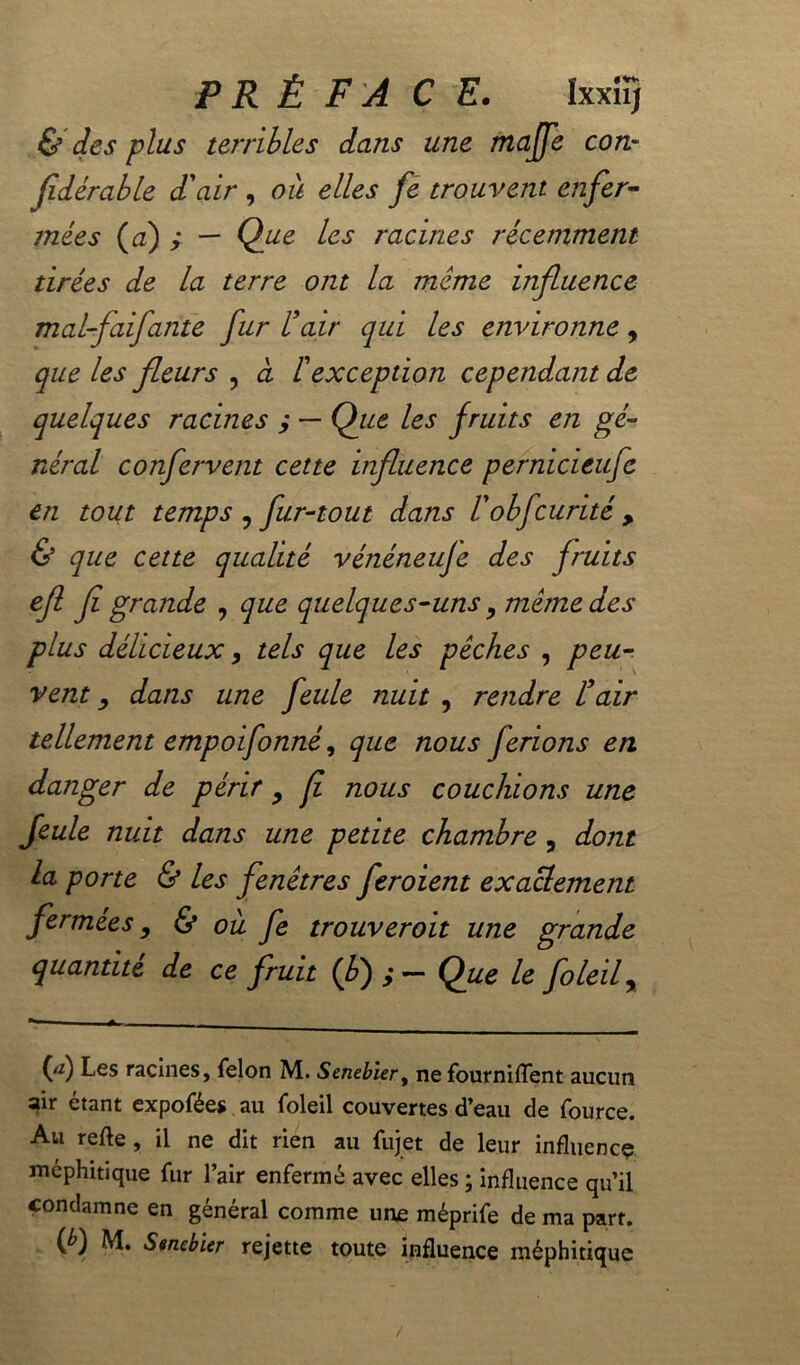 PRÉ F'A C E. IxxîïJ & des plus terribles dans une majfe con- fldérable d'air , oit elles fe trouvent enfer- mées (a) ; — Que les racines récemment tirées de la terre ont la meme influence mal-faifante fur l'air qui les environne, que les fleurs , à f exception cependant de quelques racines ; — Que les fruits en gé- néral confervent cette influence pernicieufe en tout temps , fur-tout dans l'obfcurité , & que cette qualité véîiéneuje des fruits efl fl grande , que quelques-uns, même des plus délicieux, tels que les pêches , peu- vent y dans une feule nuit , rendre l'air tellement empoifonné, que nous ferions en danger de périr , fl nous couchions une feule nuit dans une petite chambre, dont la porte & les fenêtres feroient exactement fermées, & où fe trouverait une grande quantité de ce fruit (fl);- Que le foleif ■* (rf) Les racines, félon M. Senebier, ne fournirent aucun 3ir étant expofées au foleil couvertes d’eau de fource. Au refle, il ne dit rien au fujet de leur influence méphitique fur l’air enfermé avec elles ; influence qu’il condamne en général comme une méprife de ma part, (é) M. Senebier rejette toute influence méphitique