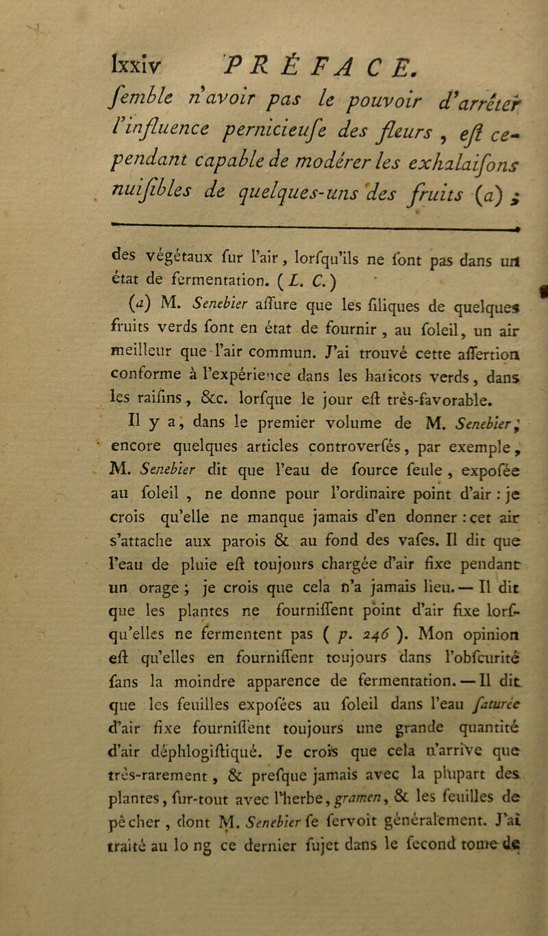 femble riavoir pas le pouvoir d'arrêter l’influence pernicieufe des fleurs , efl ce- pendant capable de modérer les exhalaifons nuiflbles de quelques-uns des fruits (a) ; des végétaux fur l’air, lorfqu’ils ne font pas dans uil état de fermentation. ( L. C. ) (<r) M. Senebier affure que les filiques de quelques fruits verds font en état de fournir , au foleil, un air meilleur que l’air commun. J’ai trouvé cette affertion conforme à l’expérience dans les haiicots verds, dans les raifins, &c. lorfque le jour efl très-favorable. Il y a, dans le premier volume de M. Senebier; encore quelques articles controverfés, par exemple, M. Senebier dit que l’eau de fource feule , expofée au foleil , ne donne pour l’ordinaire point d’air : je crois qu’elle ne manque jamais d’en donner : cet air s’attache aux parois & au fond des vafes. Il dit que l’eau de pluie efl toujours chargée d’air fixe pendant un orage ; je crois que cela n’a jamais lieu. — Il dit que les plantes ne fourniffent point d’air fixe lorf- qu’elles ne fermentent pas ( p. 246 ). Mon opinion efl quelles en fourniffent toujours dans l’obfcurité fans la moindre apparence de fermentation. — Il dit que les feuilles expofées au foleil dans l’eau faturce d’air fixe fourniflent toujours une grande quantité d’air déphlogifliqué. Je crois que cela n’arrive que très-rarement, & prefque jamais avec la plupart des plantes, fur-tout avec l'herbe,grumcn, & les feuilles de pêcher , dont M. Senebier (e fervoit généralement. J’ai traité au lo ng ce dernier fujet dans le fécond toute de