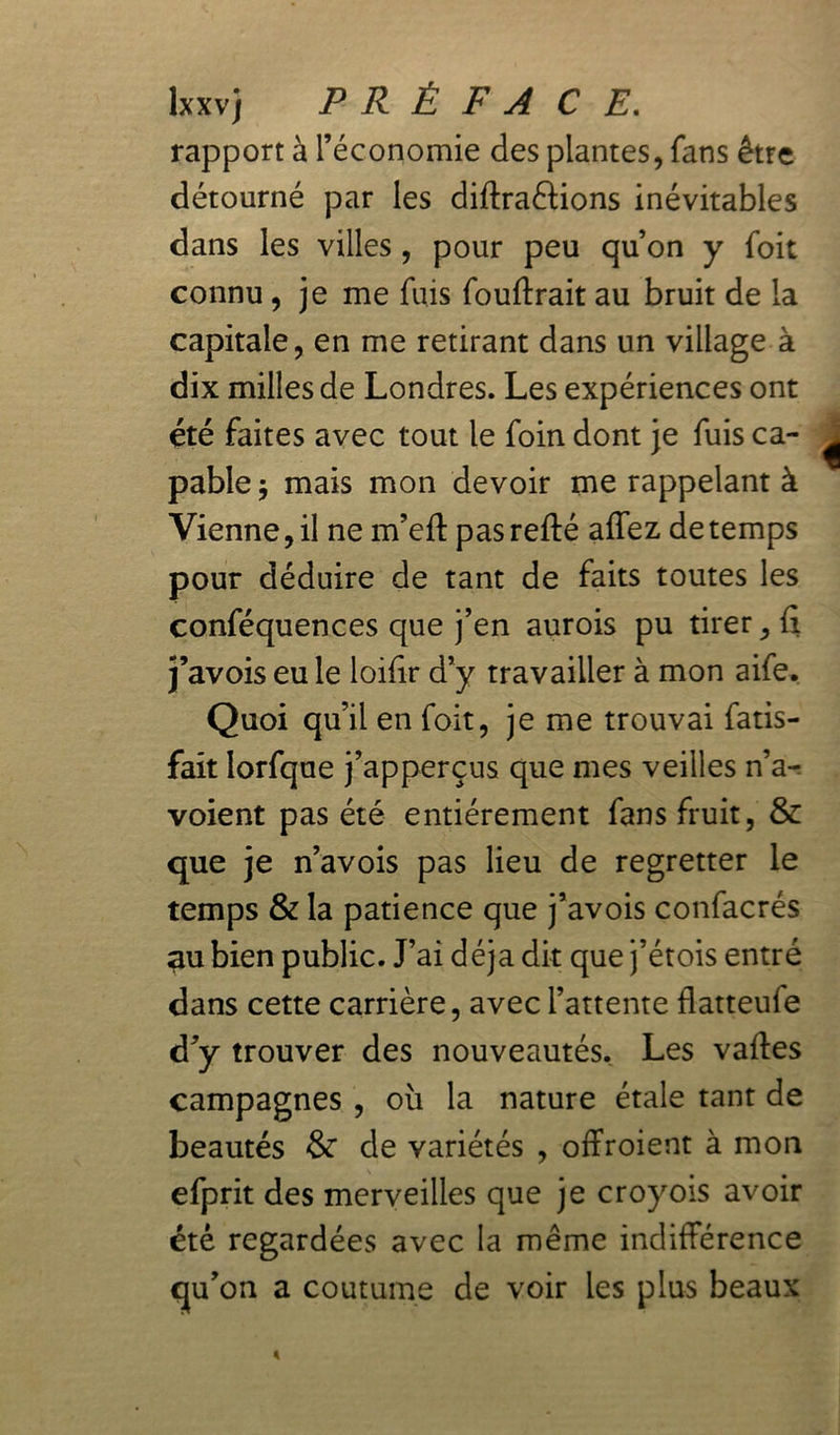 lxxv) PRÉFACE. rapport à l’économie des plantes, fans être détourné par les diffractions inévitables dans les villes , pour peu qu’on y foit connu, je me fuis fouftrait au bruit de la capitale, en me retirant dans un village à dix milles de Londres. Les expériences ont été faites avec tout le foin dont je fuis ca- pable -, mais mon devoir me rappelant à Vienne, il ne m’eft pas refté affez de temps pour déduire de tant de faits toutes les conféquences que j’en aurois pu tirer, fi j’avois eu le loifir d’y travailler à mon aife. Quoi qu’il en foit, je me trouvai Satis- fait lorfque j’apperçus que mes veilles n’a- voient pas été entièrement fans fruit, & que je n’avois pas lieu de regretter le temps & la patience que j’avois confacrés au bien public. J’ai déjà dit que j’étois entré dans cette carrière, avec l’attente flatteufe d’y trouver des nouveautés, Les vaffes campagnes , où la nature étale tant de beautés & de variétés , offroient à mon efprit des merveilles que je croyoïs avoir été regardées avec la même indifférence qu’on a coutume de voir les plus beaux