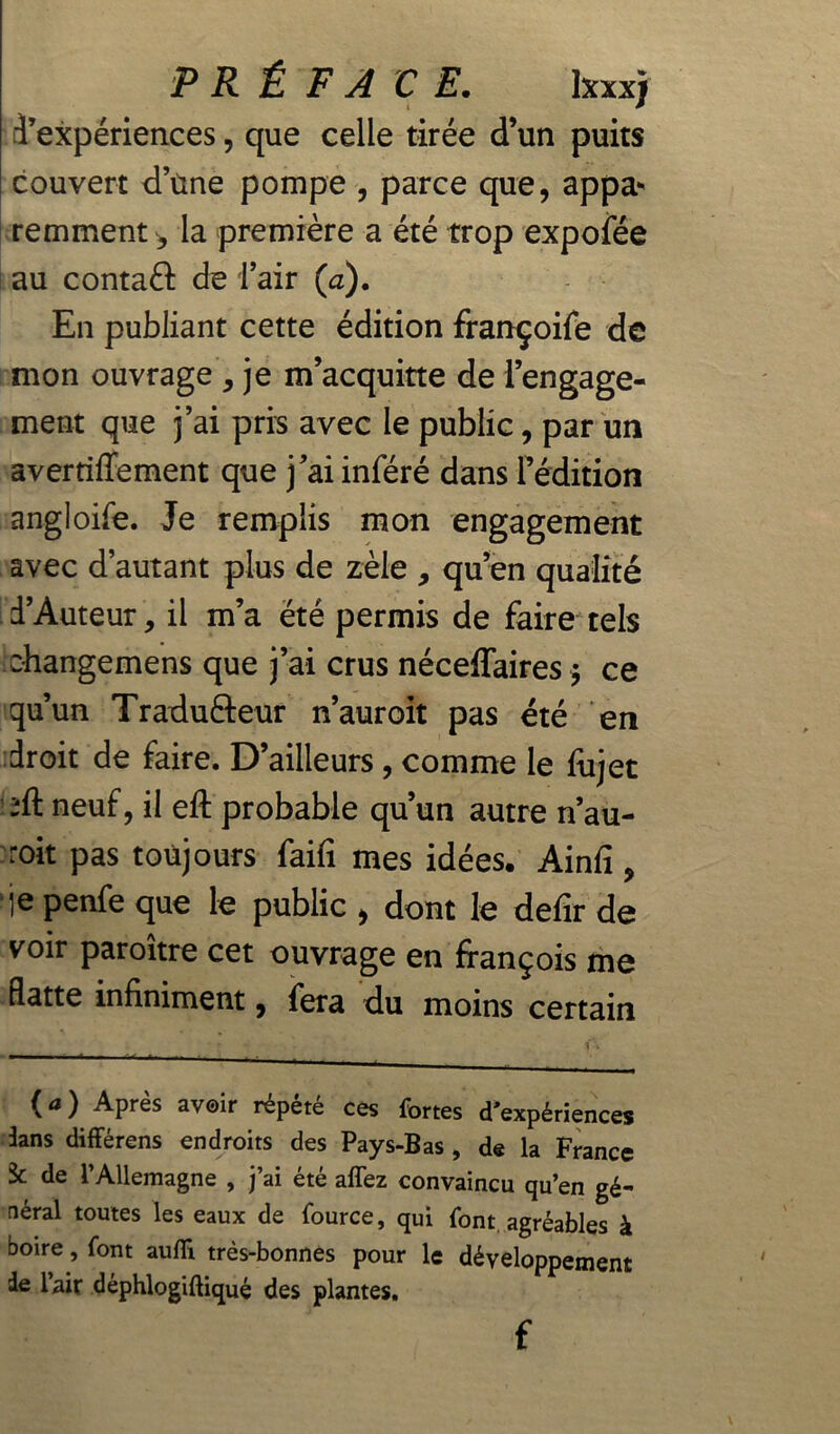 PRÉFACE. Ixxx) d’expériences, que celle tirée d’un puits couvert dune pompe , parce que, appa- remment ^ la première a été trop expofée au contaéi de l’air (a). En publiant cette édition françoife de mon ouvrage, je m’acquitte de l’engage- ment que j’ai pris avec le public, par un avertiffement que j’ai inféré dans l’édition angloife. Je remplis mon engagement avec d’autant plus de zèle , qu’en qualité d’Auteur, il m’a été permis de faire tels changemens que j’ai crus néceffaires ; ce qu’un Tradufteur n’auroit pas été en droit de faire. D’ailleurs , comme le fiijet neuf, il eft probable qu’un autre n’au- roit pas toujours faifi mes idées. Ainfi, ‘je penfe que le public , dont le defir de voir paroître cet ouvrage en ffançois me flatte infiniment, fera du moins certain (a ) APres av®*r répété ces fortes (Inexpériences dans différens endroits des Pays-Bas , de la France k de l’Allemagne , j’ai été affez convaincu qu’en gé- néral toutes les eaux de fource, qui font agréables à boire, font aufli très-bonnes pour le développement de l’air déphlogiftiqué des plantes. f