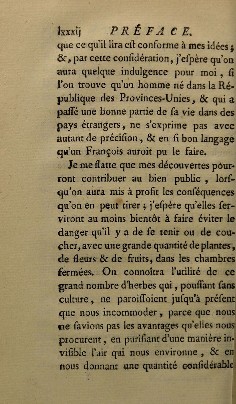 que ce qu’il lira efl: conforme à mes idées ; par cette confidération, j’efpère qu’on aura quelque indulgence pour moi , fi l’on trouve qu’un homme né dans la Ré- publique des Provinces-Unies, & quia paffé une bonne partie de fa vie dans des pays étrangers, ne s’exprime pas avec autant de précifion, & en fi bon langage qu’un François auroit pu le Faire. Je me flatte que mes découvertes pour- ront contribuer au bien public , lorf- qu’on aura mis à profit les conféquences qu’on en peut tirer ; j’efpère quelles fer- viront au moins bientôt à faire éviter le danger qu’il y a de fe tenir ou de cou- cher, avec une grande quantité de plantes, de fleurs & de fruits, dans les chambres fermées. On connoîtra l’utilité de ce grand nombre d’herbes qui, pouffant fans culture, ne paroiffoient jufqu’à préfent que nous incommoder, parce que nous ne favions pas les avantages qu’elles nous procurent, en purifiant d’une manière in- vifible l’air qui nous environne , & en nous donnant une quantité confidérable