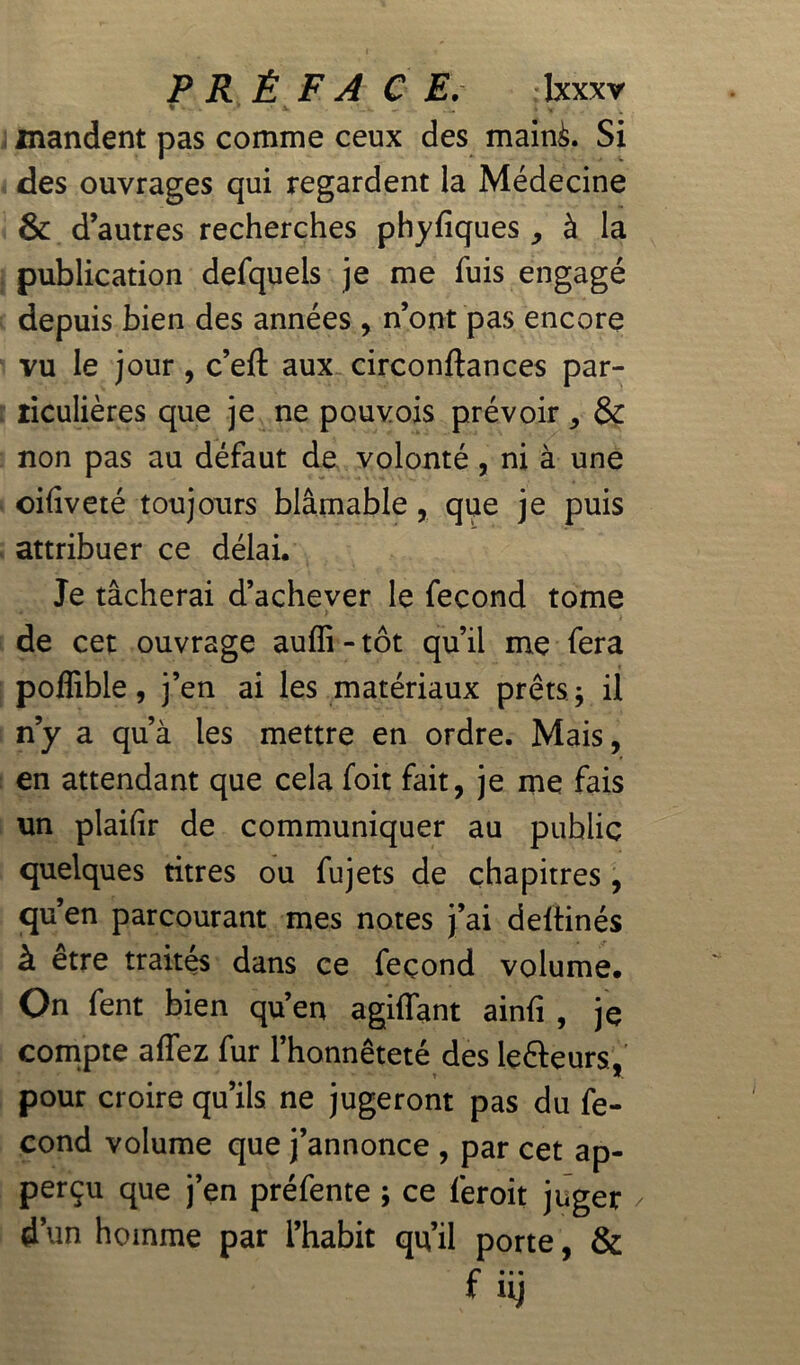 » - •* -x v mandent pas comme ceux des mainà. Si des ouvrages qui regardent la Médecine & d’autres recherches phyfiques , à la publication defquels je me fuis engagé depuis bien des années , n’ont pas encore vu le jour , c’eft aux circonftances par- ticulières que je ne pouvois prévoir, & non pas au défaut de volonté, ni à une oifiveté toujours blâmable, que je puis attribuer ce délai. Je tâcherai d’achever le fécond tome de cet ouvrage auffi - tôt qu’il me fera poflible, j’en ai les matériaux prêts ; il n’y a qu’à les mettre en ordre. Mais, en attendant que cela foit fait, je me fais un plaifir de communiquer au public quelques titres ou fujets de chapitres, qu’en parcourant mes notes j’ai deitinés à etre traités dans ce feçond volume. On fent bien qu’en agiflant ainfi * je compte affez fur l’honnêteté des leéleurs, pour croire qu’ils ne jugeront pas du fé- cond volume que j’annonce , par cet ap- perçu que j’en préfente ; ce feroit juger / d’un homme par l’habit qu’il porte, & f« • • nj