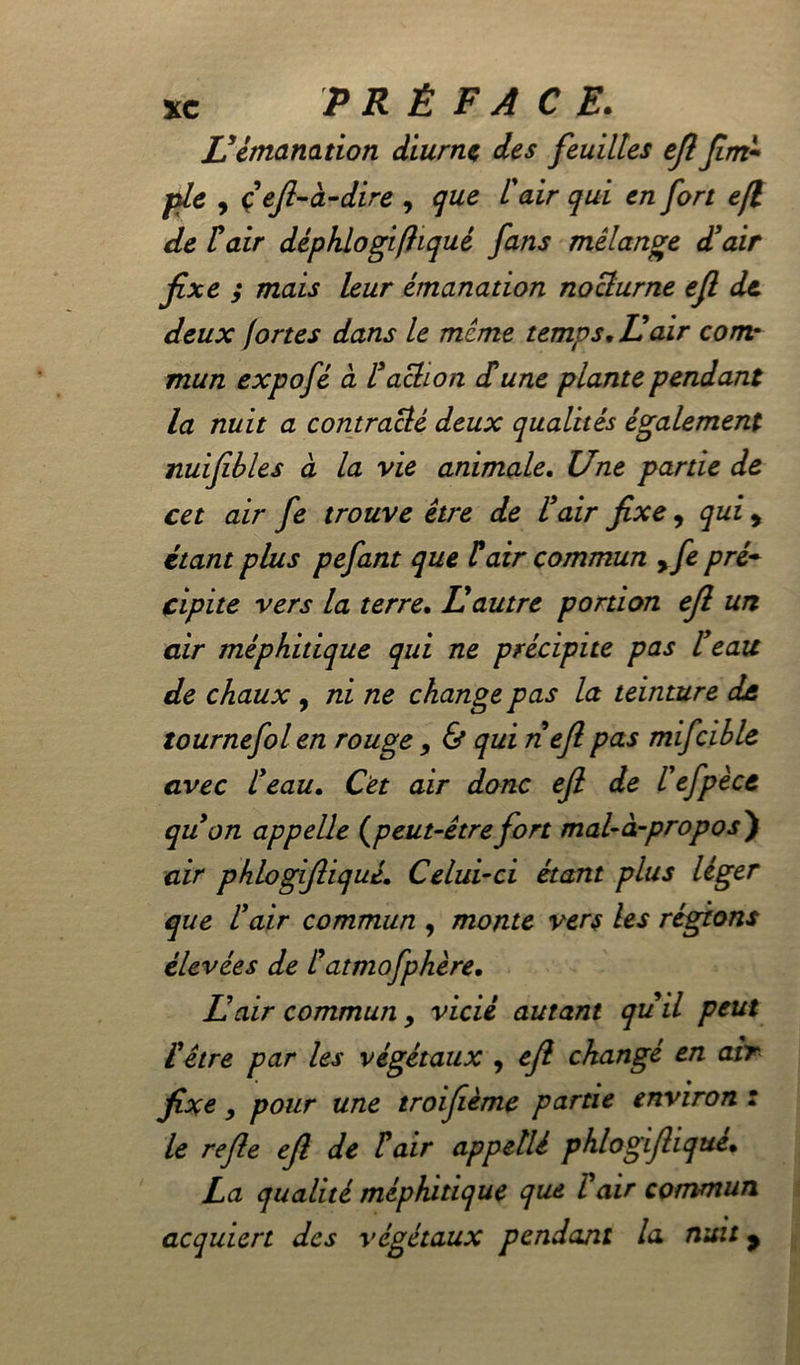 Vémanation diurne des feuilles efl Jim- pie , çeft-à-dire , que l'air qui en fort efl de Fair déphlogifhqué fans mélange d’air fixe ; mais leur émanation nocturne efl de deux fortes dans le meme temps. Il air comr mun expofé à Faction dune plante pendant la nuit a contracté deux qualités également nuifibles à la vie animale. Une partie de cet air fe trouve être de F air fixe, qui , étant plus pefant que F air commun 9fe pré- cipite vers la terre. Il autre portion efl un air méphitique qui ne précipite pas F eau de chaux , ni ne change pas la teinture de tournefol en rouge , & qui nefi pas mifcihle avec Feau. Cet air donc efi de l’efpèce quon appelle (peut-être fort mal-à-propos ) air phlogifiiquê. Celui-ci étant plus léger que l’air commun , monte vers les régions élevées de Fatmofphère, Lair communy vicié autant qu il peut F être par les végétaux , efi changé en air fixe, pour une troifième partie environ : le refie efi de F air appellê phlogifiiquê. La qualité méphitique que F air commun acquiert des végétaux pendant la mut y